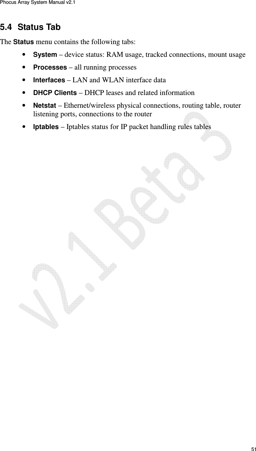 Phocus Array System Manual v2.1 51 5.4  Status Tab The Status menu contains the following tabs: &bull; System &ndash; device status: RAM usage, tracked connections, mount usage &bull; Processes &ndash; all running processes &bull; Interfaces &ndash; LAN and WLAN interface data &bull; DHCP Clients &ndash; DHCP leases and related information &bull; Netstat &ndash; Ethernet/wireless physical connections, routing table, router listening ports, connections to the router &bull; Iptables &ndash; Iptables status for IP packet handling rules tables 
