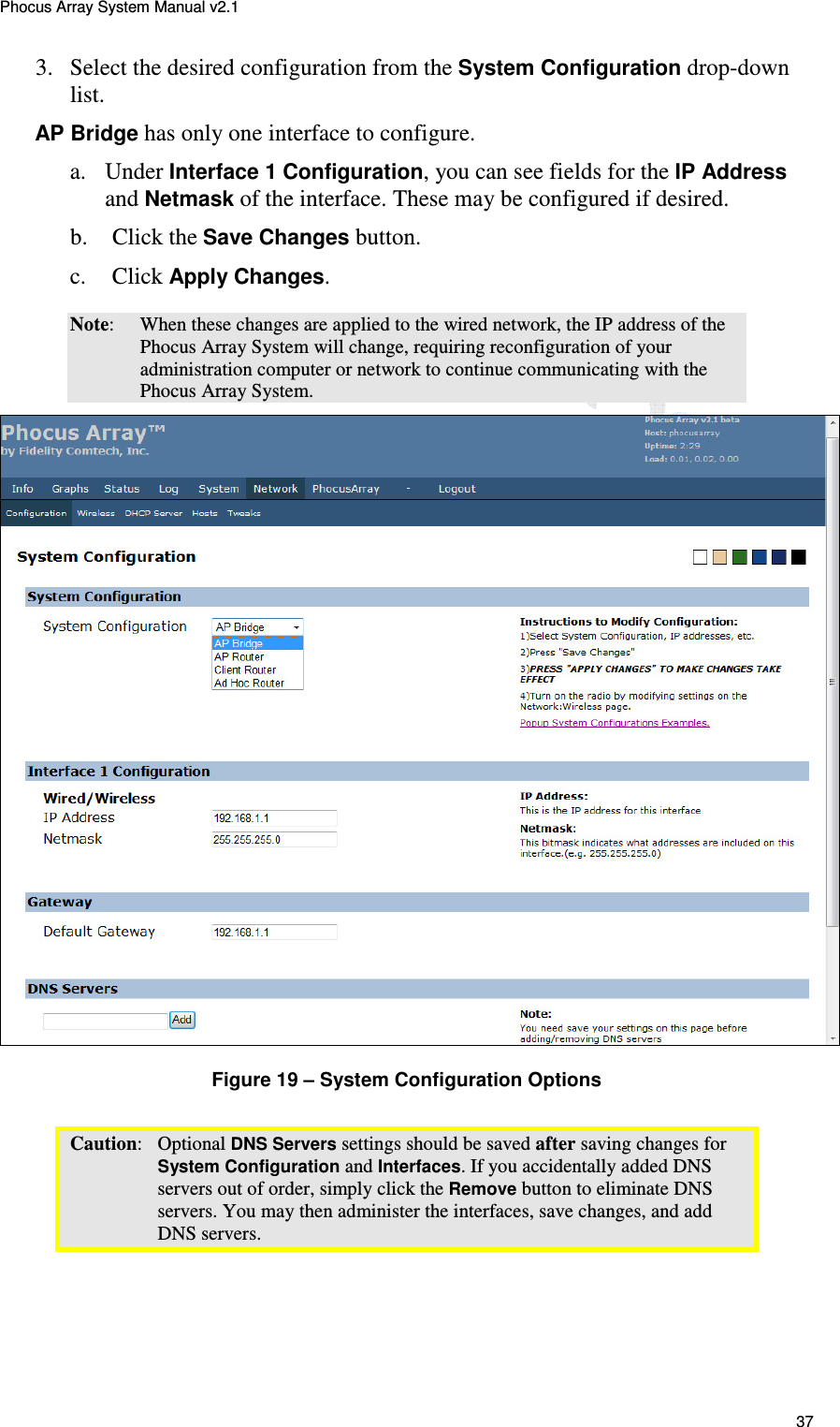 Phocus Array System Manual v2.1 37 3. Select the desired configuration from the System Configuration drop-down list. AP Bridge has only one interface to configure. a.  Under Interface 1 Configuration, you can see fields for the IP Address and Netmask of the interface. These may be configured if desired. b.  Click the Save Changes button.  c.    Click Apply Changes. Note:  When these changes are applied to the wired network, the IP address of the Phocus Array System will change, requiring reconfiguration of your administration computer or network to continue communicating with the Phocus Array System.  Figure 19 &ndash; System Configuration Options Caution:   Optional DNS Servers settings should be saved after saving changes for System Configuration and Interfaces. If you accidentally added DNS servers out of order, simply click the Remove button to eliminate DNS servers. You may then administer the interfaces, save changes, and add DNS servers. 