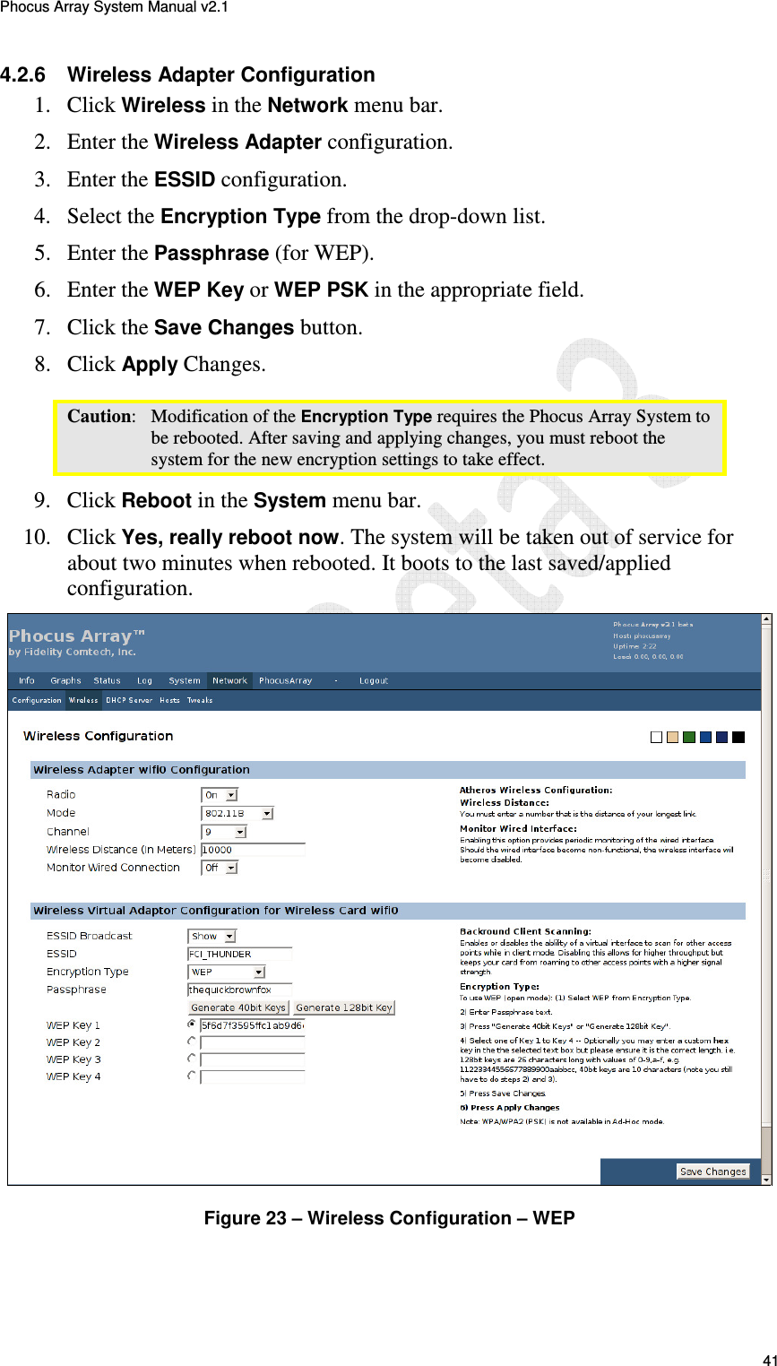 Phocus Array System Manual v2.1 41 4.2.6  Wireless Adapter Configuration 1. Click Wireless in the Network menu bar. 2. Enter the Wireless Adapter configuration. 3. Enter the ESSID configuration. 4. Select the Encryption Type from the drop-down list. 5. Enter the Passphrase (for WEP). 6. Enter the WEP Key or WEP PSK in the appropriate field. 7. Click the Save Changes button. 8. Click Apply Changes. Caution:   Modification of the Encryption Type requires the Phocus Array System to be rebooted. After saving and applying changes, you must reboot the system for the new encryption settings to take effect.  9. Click Reboot in the System menu bar. 10. Click Yes, really reboot now. The system will be taken out of service for about two minutes when rebooted. It boots to the last saved/applied configuration.   Figure 23 &ndash; Wireless Configuration &ndash; WEP 