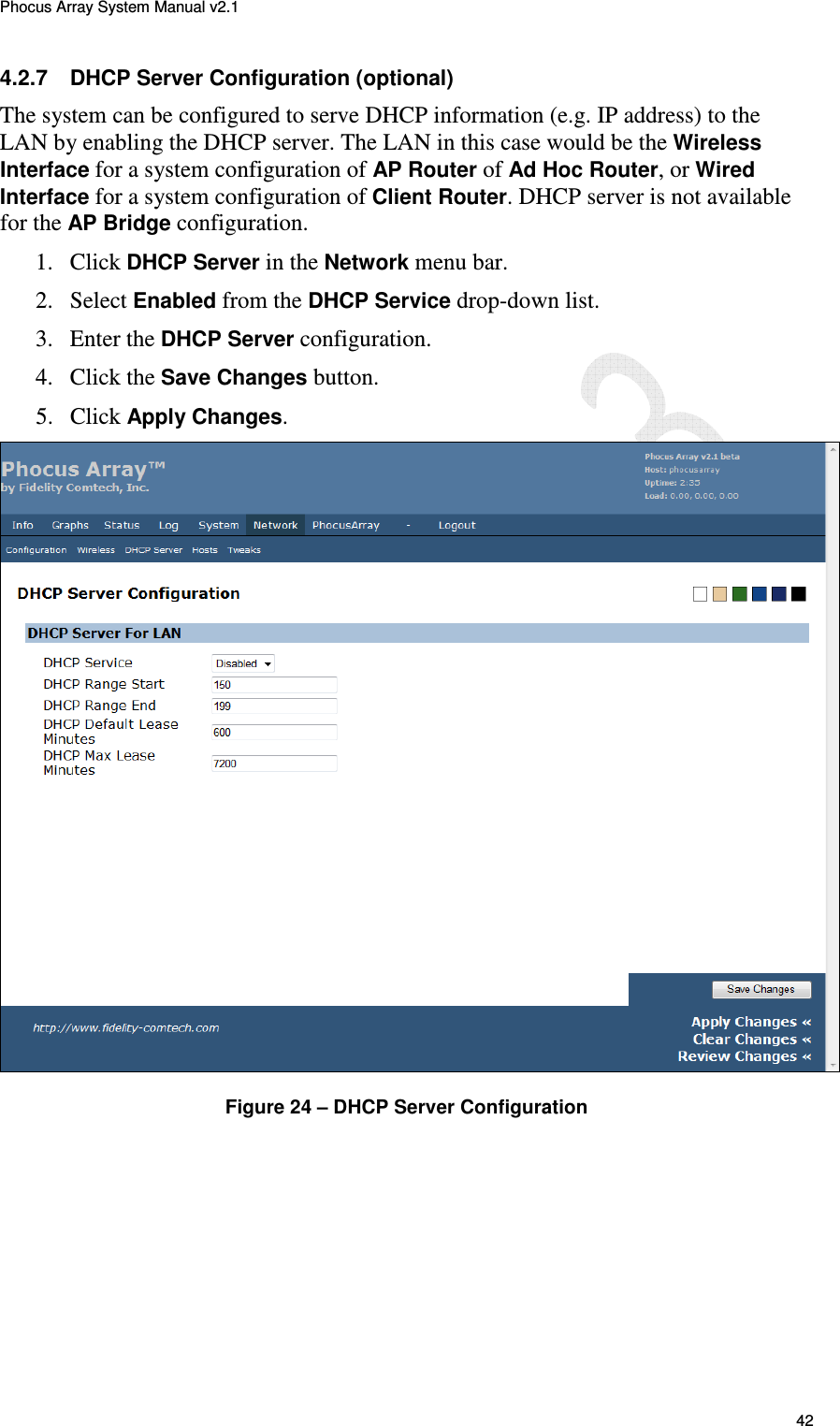 Phocus Array System Manual v2.1 42 4.2.7  DHCP Server Configuration (optional) The system can be configured to serve DHCP information (e.g. IP address) to the LAN by enabling the DHCP server. The LAN in this case would be the Wireless Interface for a system configuration of AP Router of Ad Hoc Router, or Wired Interface for a system configuration of Client Router. DHCP server is not available for the AP Bridge configuration. 1. Click DHCP Server in the Network menu bar. 2. Select Enabled from the DHCP Service drop-down list. 3. Enter the DHCP Server configuration.  4. Click the Save Changes button. 5. Click Apply Changes.  Figure 24 &ndash; DHCP Server Configuration 