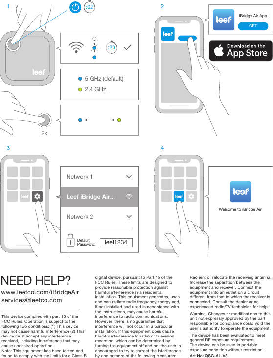 5 GHz (default)2.4 GHz:203 4iBridge Air AppGETWelcome to iBridge Air!Network 1Network 2Leef iBridge Air...leef1234Default Password:2xThis device complies with part 15 of the FCC Rules. Operation is subject to the following two conditions: (1) This device may not cause harmful interference (2) This device must accept any interference received, including interference that may cause undesired operation.Note: This equipment has been tested and found to comply with the limits for a Class B www.leefco.com/iBridgeAirNEED HELP?services@leefco.comArt No: QSG-A1-V3  digital device, pursuant to Part 15 of the FCC Rules. These limits are designed to provide reasonable protection against harmful interference in a residential installation. This equipment generates, uses and can radiate radio frequency energy and, if not installed and used in accordance with the instructions, may cause harmful interference to radio communications. However, there is no guarantee that interference will not occur in a particularinstallation. If this equipment does cause harmful interference to radio or television reception, which can be determined by turning the equipment off and on, the user is encouraged to try to correct the interference by one or more of the following measures:Reorient or relocate the receiving antenna.Increase the separation between the equipment and receiver. Connect the equipment into an outlet on a circuit different from that to which the receiver is connected. Consult the dealer or an experienced radio/TV technician for help.Warning: Changes or modifications to this unit not expressly approved by the part responsible for compliance could void the user’s authority to operate the equipment.The device has been evaluated to meet general RF exposure requirement.The device can be used in portable exposure condition without restriction.:021 2