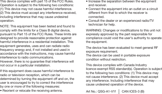 This device complies with part 15 of the FCC Rules.Operation is subject to the following two conditions:(1) This device may not cause harmful interference.(2) This device must accept any interference received, including interference that may cause undesired operation.NOTE: This equipment has been tested and found to comply with the limits for a Class B digital device, pursuant to Part 15 of the FCC Rules. These limits are designed to provide reasonable protection against harmful interference in a residential installation. This equipment generates, uses and can radiate radio frequency energy and, if not installed and used in accordance with the instructions, may cause harmful interference to radio communications.However, there is no guarantee that interference will not occur in a particular installation. If this equipment does cause harmful interference to radio or television reception, which can be determined by turning the equipment off and on, the user is encouraged to try to correct the interference by one or more of the following measures:� Reorient or relocate the receiving antenna. Art No.: QSG-A1-V1f CAN ICES-3 (B)� Increase the separation between the equipment  and receiver.� Connect the equipment into an outlet on a circuit different from that to which the receiver is connected. � Consult the dealer or an experienced radio/TV technician for help.WARNING: Changes or modifications to this unit not expressly approved by the part responsible for compliance could void the user’s authority to operate the equipment.The device has been evaluated to meet general RF exposure requirement.The device can be used in portable exposure condition without restriction.This device complies with Canada Industry licence-exempt RSS standard(s). Operation is subject to the following two conditions: (1) This device may not cause interference. (2) This device must accept any interference. Including interference that may cause undesired operation of the device.