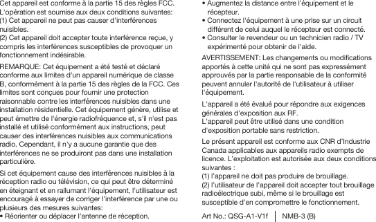 Cet appareil est conforme à la partie 15 des règles FCC. L&apos;opération est soumise aux deux conditions suivantes: (1) Cet appareil ne peut pas causer d&apos;interférences nuisibles.(2) Cet appareil doit accepter toute interférence reçue, y compris les interférences susceptibles de provoquer un fonctionnement indésirable.REMARQUE: Cet équipement a été testé et déclaré conforme aux limites d&apos;un appareil numérique de classe B, conformément à la partie 15 des règles de la FCC. Ces limites sont conçues pour fournir une protection raisonnable contre les interférences nuisibles dans une installation résidentielle. Cet équipement génère, utilise et peut émettre de l&apos;énergie radiofréquence et, s&apos;il n&apos;est pas installé et utilisé conformément aux instructions, peut causer des interférences nuisibles aux communications radio. Cependant, il n&apos;y a aucune garantie que des interférences ne se produiront pas dans une installation particulière. Si cet équipement cause des interférences nuisibles à la réception radio ou télévision, ce qui peut être déterminé en éteignant et en rallumant l&apos;équipement, l&apos;utilisateur est encouragé à essayer de corriger l&apos;interférence par une ou plusieurs des mesures suivantes:� Réorienter ou déplacer l&apos;antenne de réception. Art No.: QSG-A1-V1f NMB-3 (B)� Augmentez la distance entre l&apos;équipement et le récepteur.� Connectez l&apos;équipement à une prise sur un circuit différent de celui auquel le récepteur est connecté. � Consulter le revendeur ou un technicien radio / TV expérimenté pour obtenir de l&apos;aide.AVERTISSEMENT: Les changements ou modifications apportés à cette unité qui ne sont pas expressément approuvés par la partie responsable de la conformité peuvent annuler l&apos;autorité de l&apos;utilisateur à utiliser l&apos;équipement.L&apos;appareil a été évalué pour répondre aux exigences générales d&apos;exposition aux RF.L&apos;appareil peut être utilisé dans une condition d&apos;exposition portable sans restriction.Le présent appareil est conforme aux CNR d’Industrie Canada applicables aux appareils radio exempts de licence. L’exploitation est autorisée aux deux conditions suivantes :(1) l’appareil ne doit pas produire de brouillage.(2) l’utilisateur de l’appareil doit accepter tout brouillage radioélectrique subi, même si le brouillage est susceptible d’en compromettre le fonctionnement.