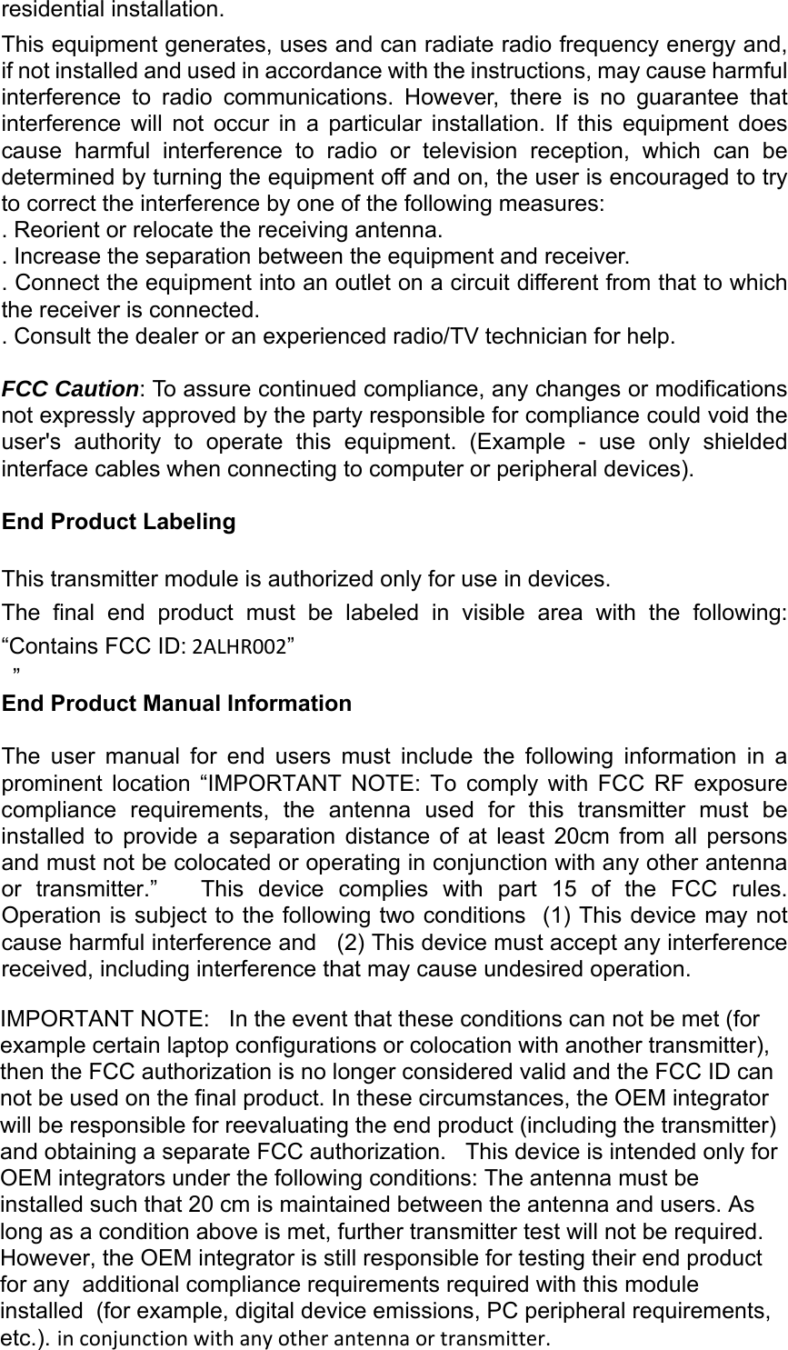 residential installation. This equipment generates, uses and can radiate radio frequency energy and, if not installed and used in accordance with the instructions, may cause harmful interference  to  radio  communications.  However,  there  is  no  guarantee  that interference  will  not  occur  in  a  particular  installation.  If  this  equipment  does cause  harmful  interference  to  radio  or  television  reception,  which  can  be determined by turning the equipment off and on, the user is encouraged to try to correct the interference by one of the following measures: . Reorient or relocate the receiving antenna. . Increase the separation between the equipment and receiver. . Connect the equipment into an outlet on a circuit different from that to which the receiver is connected. . Consult the dealer or an experienced radio/TV technician for help. FCC Caution: To assure continued compliance, any changes or modifications not expressly approved by the party responsible for compliance could void the user&apos;s  authority  to  operate  this  equipment.  (Example  -  use  only  shielded interface cables when connecting to computer or peripheral devices). End Product Labeling This transmitter module is authorized only for use in devices. The  final  end  product  must  be  labeled  in  visible  area  with  the  following: “Contains FCC ID:2ALHR002”  ” End Product Manual Information The  user  manual  for  end  users  must  include  the  following  information  in  a prominent  location  “IMPORTANT  NOTE:  To  comply  with  FCC  RF  exposure compliance  requirements,  the  antenna  used  for  this  transmitter  must  be installed  to  provide  a  separation  distance  of  at  least  20cm  from  all  persons and must not be colocated or operating in conjunction with any other antenna or  transmitter.”      This  device  complies  with  part  15  of  the  FCC  rules. Operation is subject to the following two conditions  (1) This device may not cause harmful interference and   (2) This device must accept any interference received, including interference that may cause undesired operation.IMPORTANT NOTE:   In the event that these conditions can not be met (for example certain laptop configurations or colocation with another transmitter), then the FCC authorization is no longer considered valid and the FCC ID can not be used on the final product. In these circumstances, the OEM integrator will be responsible for reevaluating the end product (including the transmitter) and obtaining a separate FCC authorization.   This device is intended only for OEM integrators under the following conditions: The antenna must be installed such that 20 cm is maintained between the antenna and users. As long as a condition above is met, further transmitter test will not be required. However, the OEM integrator is still responsible for testing their end product for any  additional compliance requirements required with this module installed  (for example, digital device emissions, PC peripheral requirements, etc.). inconjunctionwithanyotherantennaortransmitter.