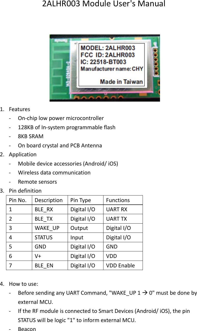 2ALHR003ModuleUser&apos;sManual1. Features‐ On‐chiplowpowermicrocontroller‐ 128KBofIn‐systemprogrammableflash‐ 8KBSRAM‐ OnboardcrystalandPCBAntenna2. Application‐ Mobiledeviceaccessories(Android/iOS)‐ Wirelessdatacommunication‐ Remotesensors3. PindefinitionPinNo.DescriptionPinTypeFunctions1BLE_RXDigitalI/OUARTRX2BLE_TXDigitalI/OUARTTX3WAKE_UPOutputDigitalI/O4STATUSInputDigitalI/O5GNDDigitalI/OGND6V+DigitalI/OVDD7BLE_ENDigitalI/OVDDEnable4. Howtouse:‐ BeforesendinganyUARTCommand,&quot;WAKE_UP10&quot;mustbedonebyexternalMCU.‐ IftheRFmoduleisconnectedtoSmartDevices(Android/iOS),thepinSTATUSwillbelogic&quot;1&quot;toinformexternalMCU.‐ Beacon