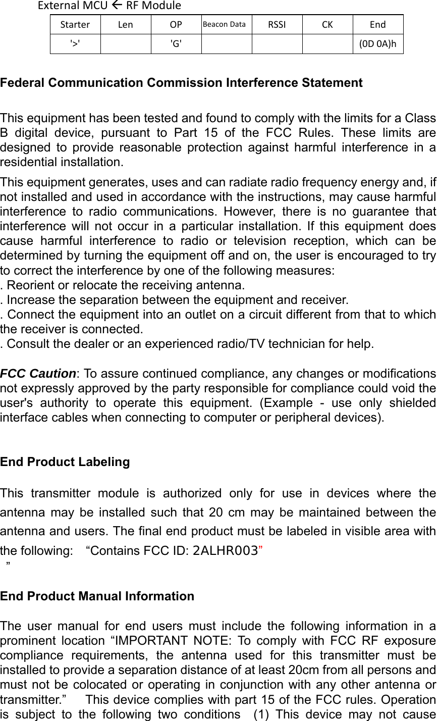 ExternalMCURFModuleStarterLenOPBeaconData RSSICKEnd&apos;&gt;&apos;&apos;G&apos; (0D0A)hFederal Communication Commission Interference Statement  This equipment has been tested and found to comply with the limits for a Class B  digital  device,  pursuant  to  Part  15  of  the  FCC  Rules.  These  limits  are designed  to  provide  reasonable  protection  against  harmful  interference  in  a residential installation. This equipment generates, uses and can radiate radio frequency energy and, if not installed and used in accordance with the instructions, may cause harmful interference  to  radio  communications.  However,  there  is  no  guarantee  that interference  will  not  occur  in  a  particular  installation.  If  this  equipment  does cause  harmful  interference  to  radio  or  television  reception,  which  can  be determined by turning the equipment off and on, the user is encouraged to try to correct the interference by one of the following measures: . Reorient or relocate the receiving antenna. . Increase the separation between the equipment and receiver. . Connect the equipment into an outlet on a circuit different from that to which the receiver is connected. . Consult the dealer or an experienced radio/TV technician for help.  FCC Caution: To assure continued compliance, any changes or modifications not expressly approved by the party responsible for compliance could void the user&apos;s  authority  to  operate  this  equipment.  (Example  -  use  only  shielded interface cables when connecting to computer or peripheral devices).   End Product Labeling      This  transmitter  module  is  authorized  only  for  use  in  devices  where  the antenna  may  be  installed  such  that  20  cm  may  be  maintained  between  the antenna and users. The final end product must be labeled in visible area with the following:    “Contains FCC ID: 2ALHR003”  ”  End Product Manual Information      The  user  manual  for  end  users  must  include  the  following  information  in  a prominent  location  “IMPORTANT  NOTE:  To  comply  with  FCC  RF  exposure compliance  requirements,  the  antenna  used  for  this  transmitter  must  be installed to provide a separation distance of at least 20cm from all persons and must not be colocated or operating in conjunction with any other  antenna  or transmitter.”   This device complies with part 15 of the FCC rules. Operation is  subject  to  the  following  two  conditions    (1)  This  device  may  not  cause 