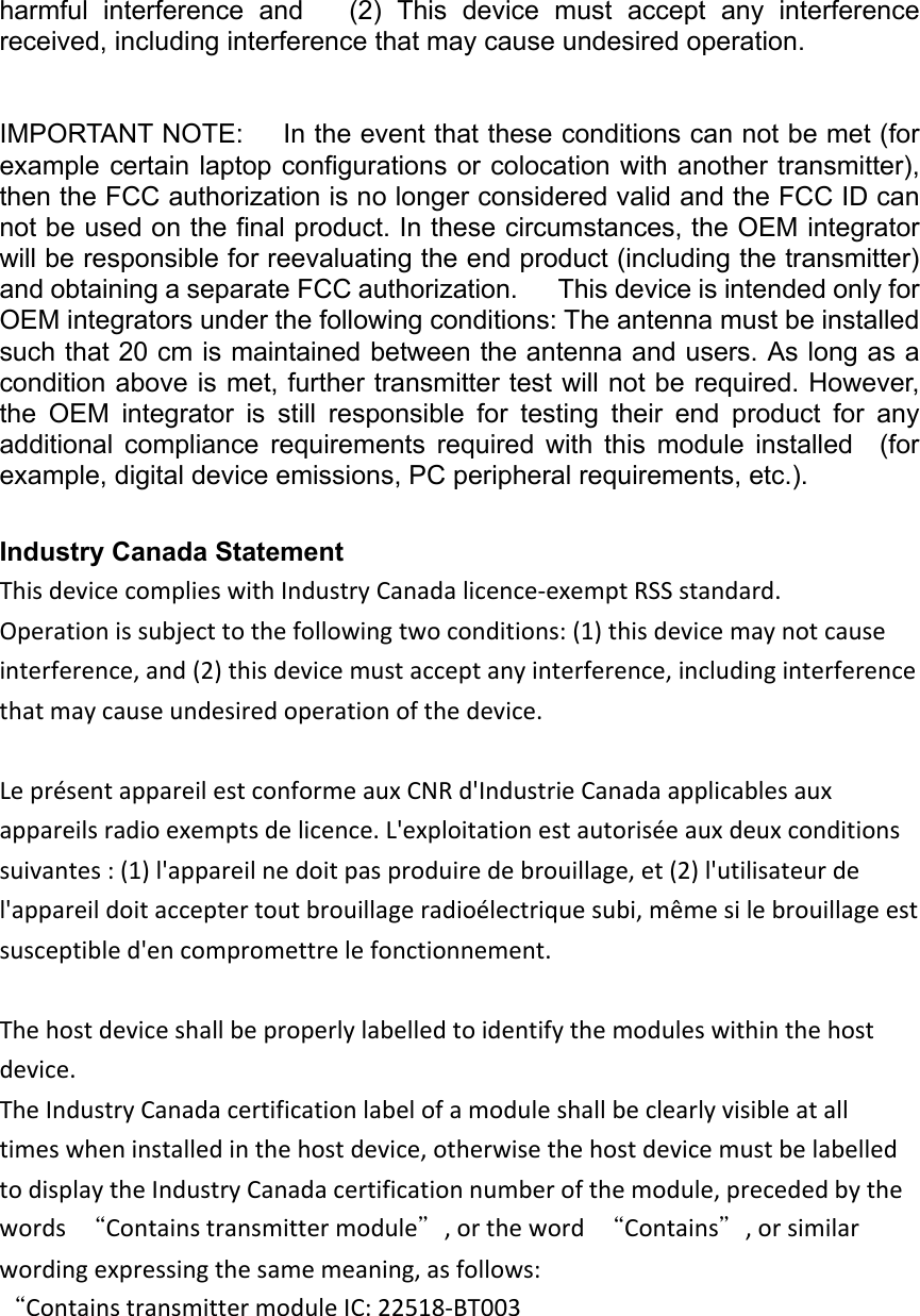 harmful interference and   (2) This device must accept any interference received, including interference that may cause undesired operation.   IMPORTANT NOTE:   In the event that these conditions can not be met (for example certain laptop configurations or colocation with another transmitter), then the FCC authorization is no longer considered valid and the FCC ID can not be used on the final product. In these circumstances, the OEM integrator will be responsible for reevaluating the end product (including the transmitter) and obtaining a separate FCC authorization.   This device is intended only for OEM integrators under the following conditions: The antenna must be installed such that 20 cm is maintained between the antenna and users. As long as a condition above is met, further transmitter test will not be required. However, the  OEM  integrator  is  still  responsible  for  testing  their  end  product  for  any   additional  compliance  requirements  required  with  this  module  installed    (for example, digital device emissions, PC peripheral requirements, etc.).     Industry Canada Statement ThisdevicecomplieswithIndustryCanadalicence‐exemptRSSstandard.Operationissubjecttothefollowingtwoconditions:(1)thisdevicemaynotcauseinterference,and(2)thisdevicemustacceptanyinterference,includinginterferencethatmaycauseundesiredoperationofthedevice.LeprésentappareilestconformeauxCNRd&apos;IndustrieCanadaapplicablesauxappareilsradioexemptsdelicence.L&apos;exploitationestautoriséeauxdeuxconditionssuivantes:(1)l&apos;appareilnedoitpasproduiredebrouillage,et(2)l&apos;utilisateurdel&apos;appareildoitacceptertoutbrouillageradioélectriquesubi,mêmesilebrouillageestsusceptibled&apos;encompromettrelefonctionnement.Thehostdeviceshallbeproperlylabelledtoidentifythemoduleswithinthehostdevice.TheIndustryCanadacertificationlabelofamoduleshallbeclearlyvisibleatalltimeswheninstalledinthehostdevice,otherwisethehostdevicemustbelabelledtodisplaytheIndustryCanadacertificationnumberofthemodule,precededbythewords“Containstransmittermodule”,ortheword“Contains”,orsimilarwordingexpressingthesamemeaning,asfollows:“ContainstransmittermoduleIC:22518‐BT003