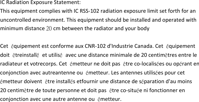 ICRadiationExposureStatement:ThisequipmentcomplieswithICRSS‐102radiationexposurelimitsetforthforanuncontrolledenvironment.Thisequipmentshouldbeinstalledandoperatedwithminimumdistance20 cmbetweentheradiatorandyourbodyCetéquipementestconformeauxCNR‐102d&apos;IndustrieCanada.Cetéquipementdoitêtreinstallé  etutilisé  avecunedistanceminimalede20centimètresentreleradiateuretvotrecorps.Cetémetteurnedoitpasêtreco‐localiséesouopérantenconjonctionavecautreantenneouémetteur.Lesantennesutiliséespourcetémetteurdoiventêtreinstallésetfournirunedistancedeséparationd&apos;aumoins20centimètredetoutepersonneetdoitpasêtreco‐situéenifonctionnerenconjonctionavecuneautreantenneouémetteur.