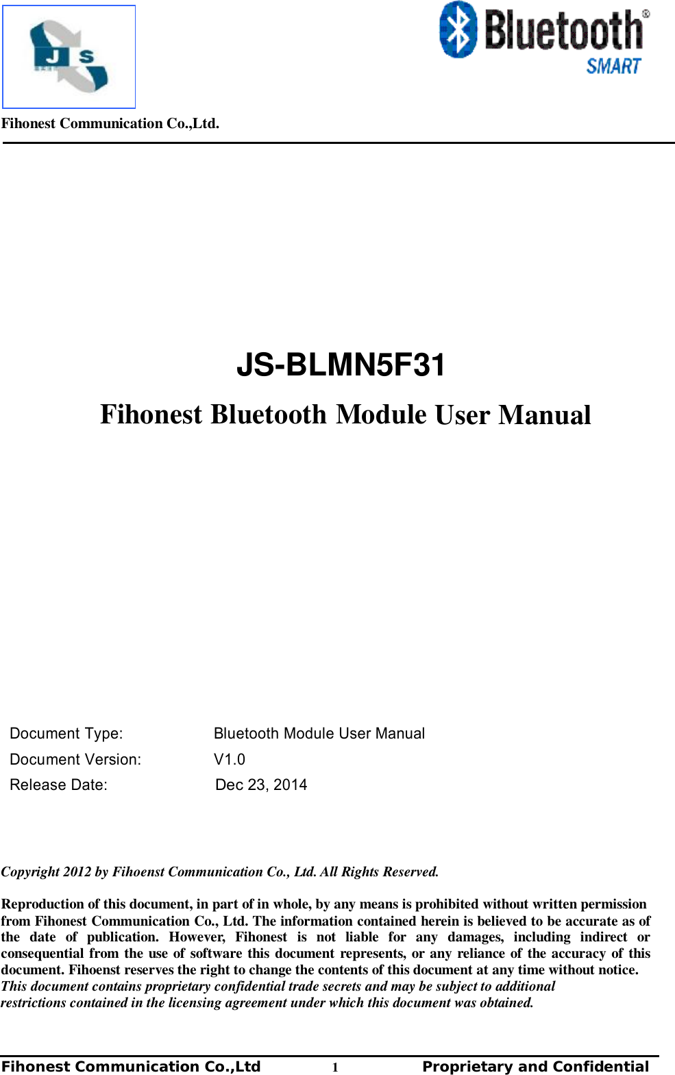         Fihonest Communication Co.,Ltd.   Fihonest Communication Co.,Ltd          1              Proprietary and Confidential   v       JS-BLMN5F31     Fihonest Bluetooth Module User Manual                       Document Type: Bluetooth Module User Manual  Document Version: V1.0 Release Date: Dec 23, 2014      Copyright 2012 by Fihoenst Communication Co., Ltd. All Rights Reserved.  Reproduction of this document, in part of in whole, by any means is prohibited without written permission from Fihonest Communication Co., Ltd. The information contained herein is believed to be accurate as of the date of publication. However, Fihonest is not liable for any damages, including indirect or consequential from the use of software this document represents, or any reliance of the accuracy of this document. Fihoenst reserves the right to change the contents of this document at any time without notice. This document contains proprietary confidential trade secrets and may be subject to additional restrictions contained in the licensing agreement under which this document was obtained. 