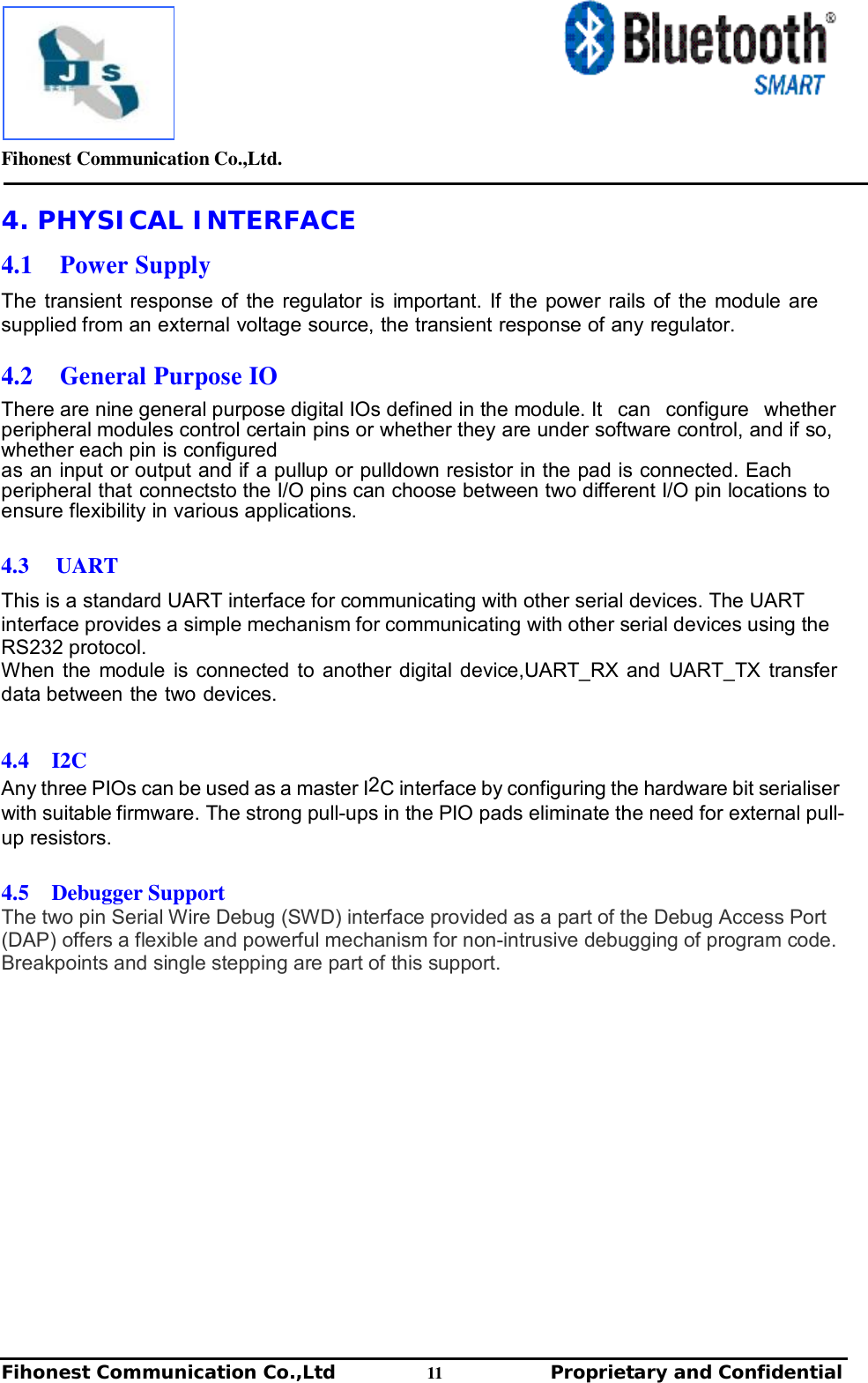         Fihonest Communication Co.,Ltd.   Fihonest Communication Co.,Ltd          11              Proprietary and Confidential   v 4. PHYSICAL INTERFACE  4.1  Power Supply  The transient response of the regulator is important. If the power rails of the module are supplied from an external voltage source, the transient response of any regulator.  4.2  General Purpose IO  There are nine general purpose digital IOs defined in the module. It  can  configure  whether  peripheral modules control certain pins or whether they are under software control, and if so, whether each pin is configured as an input or output and if a pullup or pulldown resistor in the pad is connected. Each peripheral that connectsto the I/O pins can choose between two different I/O pin locations to ensure flexibility in various applications.  4.3  UART  This is a standard UART interface for communicating with other serial devices. The UART interface provides a simple mechanism for communicating with other serial devices using the RS232 protocol. When the module is connected to another digital device,UART_RX and UART_TX transfer data between the two devices.  4.4  I2C Any three PIOs can be used as a master I2C interface by configuring the hardware bit serialiser with suitable firmware. The strong pull-ups in the PIO pads eliminate the need for external pull-up resistors.  4.5  Debugger Support The two pin Serial Wire Debug (SWD) interface provided as a part of the Debug Access Port (DAP) offers a flexible and powerful mechanism for non-intrusive debugging of program code. Breakpoints and single stepping are part of this support.             