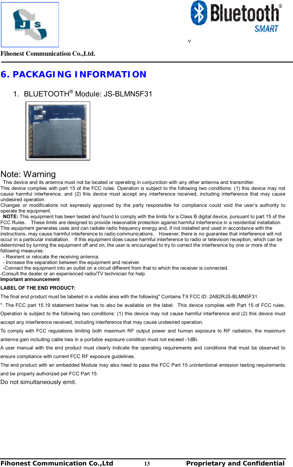         Fihonest Communication Co.,Ltd.   Fihonest Communication Co.,Ltd          13              Proprietary and Confidential   v 6. PACKAGING INFORMATION  1. BLUETOOTH® Module: JS-BLMN5F31            Note: Warning This device and its antenna must not be located or operating in conjunction with any other antenna and transmitter. This device complies with part 15 of the FCC rules. Operation is subject to the following two conditions: (1) this device may not cause harmful interference, and (2) this device must accept any interference received, including interference that may cause undesired operation. Changes or modifications not expressly approved by the party responsible for compliance could void the user’s authority to operate the equipment. NOTE: This equipment has been tested and found to comply with the limits for a Class B digital device, pursuant to part 15 of the FCC Rules.  These limits are designed to provide reasonable protection against harmful interference in a residential installation.  This equipment generates uses and can radiate radio frequency energy and, if not installed and used in accordance with the instructions, may cause harmful interference to radio communications.  However, there is no guarantee that interference will not occur in a particular installation.  If this equipment does cause harmful interference to radio or television reception, which can be determined by turning the equipment off and on, the user is encouraged to try to correct the interference by one or more of the following measures: - Reorient or relocate the receiving antenna. - Increase the separation between the equipment and receiver. -Connect the equipment into an outlet on a circuit different from that to which the receiver is connected. -Consult the dealer or an experienced radio/TV technician for help Important announcement LABEL OF THE END PRODUCT: The final end product must be labeled in a visible area with the following&quot; Contains TX FCC ID: 2AB2RJS-BLMN5F31 &quot;. The FCC part 15.19 statement below has to also be available on the label:  This device complies with Part 15 of FCC rules. Operation is subject to the following two conditions: (1) this device may not cause harmful interference and (2) this device must accept any interference received, including interference that may cause undesired operation. To comply with FCC regulations limiting both maximum RF output power and human exposure to RF radiation, the maximum antenna gain including cable loss in a portable exposure condition must not exceed -1dBi. A user manual with the end product must clearly indicate the operating requirements and conditions that must be observed to ensure compliance with current FCC RF exposure guidelines.  The end product with an embedded Module may also need to pass the FCC Part 15 unintentional emission testing requirements and be properly authorized per FCC Part 15.     Do not simultaneously emit.