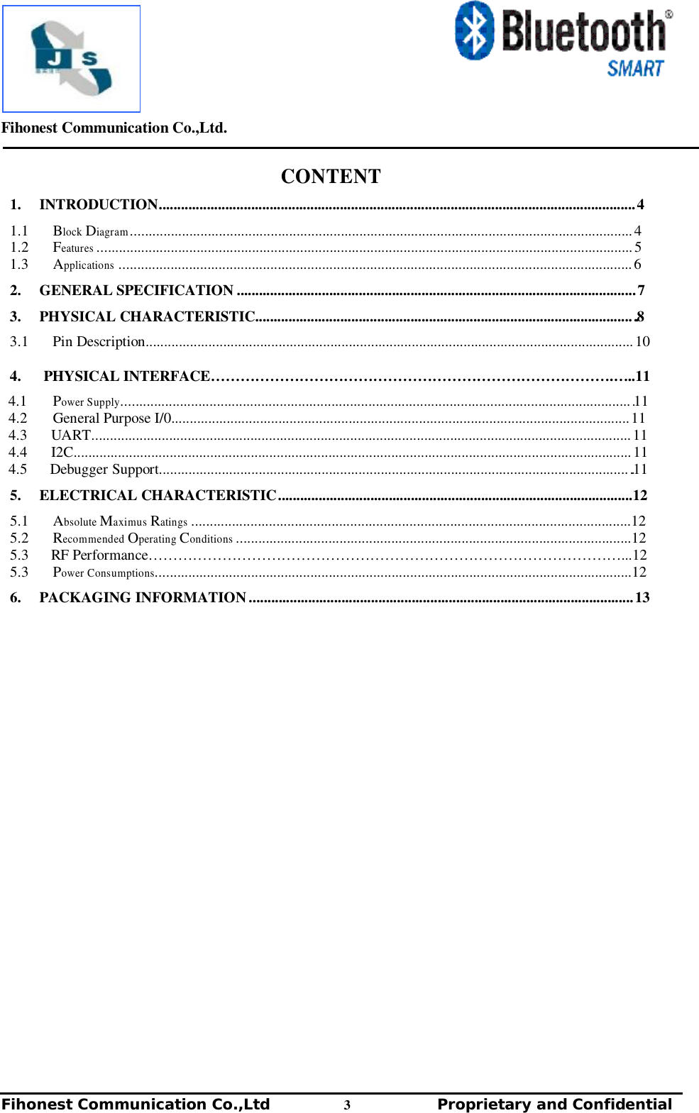         Fihonest Communication Co.,Ltd.   Fihonest Communication Co.,Ltd          3              Proprietary and Confidential   v CONTENT  1.  INTRODUCTION................................................................................................................................. 4  1.1  Block Diagram ........................................................................................................................................ 4 1.2  Features ................................................................................................................................................. 5 1.3  Applications ........................................................................................................................................... 6  2.  GENERAL SPECIFICATION ............................................................................................................ 7   3.  PHYSICAL CHARACTERISTIC...................................................................................................... ..8  3.1  Pin Description.................................................................................................................................... 10  4.   PHYSICAL INTERFACE……………………………………………………………………….…..11  4.1  Power Supply.......................................................................................................................................... .11 4.2  General Purpose I/0............................................................................................................................ 11 4.3  UART.................................................................................................................................................. 11 4.4  I2C....................................................................................................................................................... 11 4.5   Debugger Support............................................................................................................................... ..11  5.  ELECTRICAL CHARACTERISTIC ................................................................................................12  5.1  Absolute Maximus Ratings .......................................................................................................................12 5.2  Recommended Operating Conditions ...........................................................................................................12 5.3   RF Performance……………………………………………………………………………………...12 5.3  Power Consumptions.................................................................................................................................12  6.  PACKAGING INFORMATION ........................................................................................................ 13 
