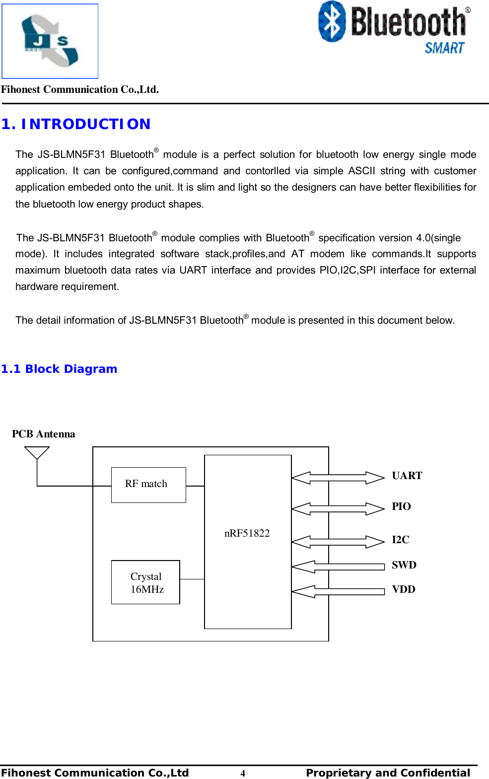         Fihonest Communication Co.,Ltd.   Fihonest Communication Co.,Ltd          4              Proprietary and Confidential   v 1. INTRODUCTION  The JS-BLMN5F31 Bluetooth® module is a perfect solution for bluetooth low energy single mode application. It can be configured,command and contorlled via simple ASCII string with customer application embeded onto the unit. It is slim and light so the designers can have better flexibilities for the bluetooth low energy product shapes.  The JS-BLMN5F31 Bluetooth® module complies with Bluetooth® specification version 4.0(single mode). It includes integrated software stack,profiles,and AT modem like commands.It supports maximum bluetooth data rates via UART interface and provides PIO,I2C,SPI interface for external hardware requirement.  The detail information of JS-BLMN5F31 Bluetooth® module is presented in this document below.    1.1 Block Diagram                                 UART nRF51822 RF match Crystal 16MHz PIO SWD VDD I2C PCB Antenna 