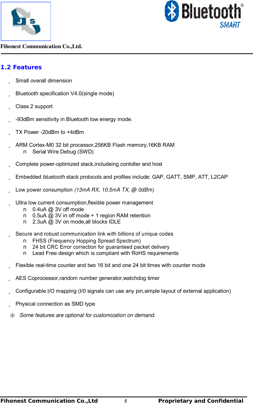         Fihonest Communication Co.,Ltd.   Fihonest Communication Co.,Ltd          5              Proprietary and Confidential   v 1.2 Features ü Small overall dimension ü Bluetooth specification V4.0(single mode) ü Class 2 support  ü -93dBm sensitivity in Bluetooth low energy mode. ü TX Power -20dBm to +4dBm ü ARM Cortex-M0 32 bit processor,256KB Flash memory,16KB RAM n Serial Wire Debug (SWD) ü Complete power-optimized stack,includeing contoller and host ü Embedded bluetooth stack protocols and profiles include: GAP, GATT, SMP, ATT, L2CAP ü Low power consumption (13mA RX, 10.5mA TX, @ 0dBm) ü Ultra low current consumption,flexible power management n 0.4uA @ 3V off mode n 0.5uA @ 3V in off mode + 1 region RAM retention n 2.3uA @ 3V on mode,all blocks IDLE ü Secure and robust communication link with billions of unique codes n FHSS (Frequency Hopping Spread Spectrum) n 24 bit CRC Error correction for guaranteed packet delivery n Lead Free design which is compliant with RoHS requirements ü Flexible real-time counter and two 16 bit and one 24 bit times with counter mode ü AES Coprocessor,random number generator,watchdog timer ü Configurable I/O mapping (I/0 signals can use any pin,simple layout of external application) ü Physical connection as SMD type ※ Some features are optional for customization on demand.    