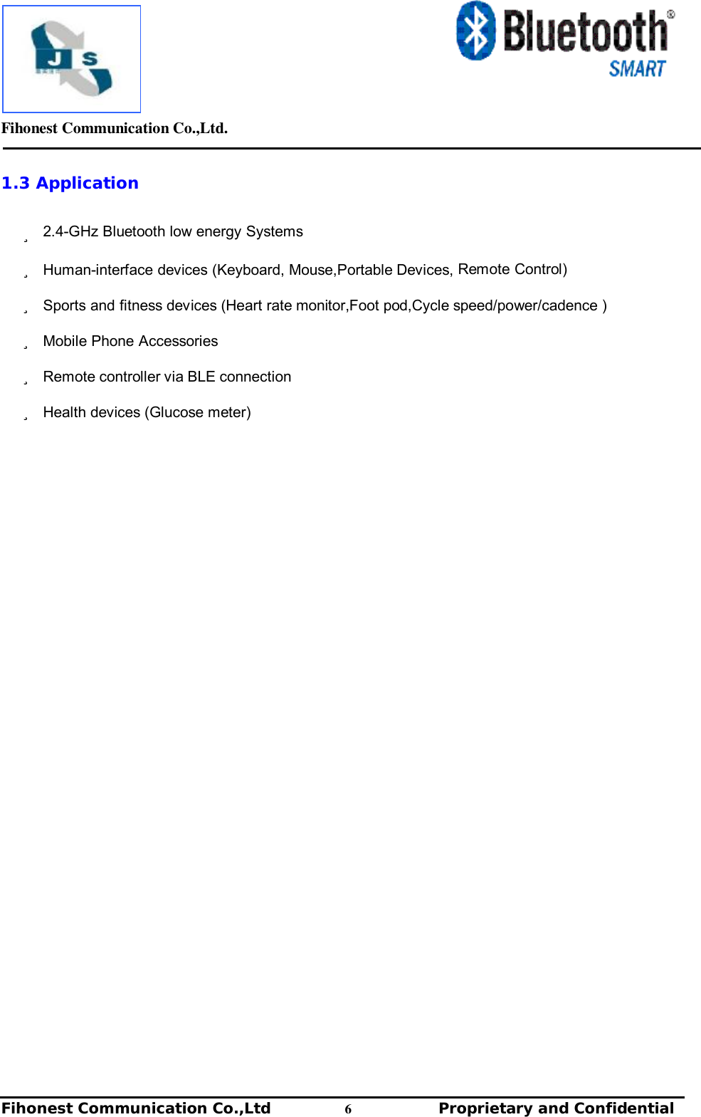         Fihonest Communication Co.,Ltd.   Fihonest Communication Co.,Ltd          6              Proprietary and Confidential   v 1.3 Application  ü 2.4-GHz Bluetooth low energy Systems  ü Human-interface devices (Keyboard, Mouse,Portable Devices, Remote Control) ü Sports and fitness devices (Heart rate monitor,Foot pod,Cycle speed/power/cadence )  ü Mobile Phone Accessories ü Remote controller via BLE connection ü Health devices (Glucose meter)                                             