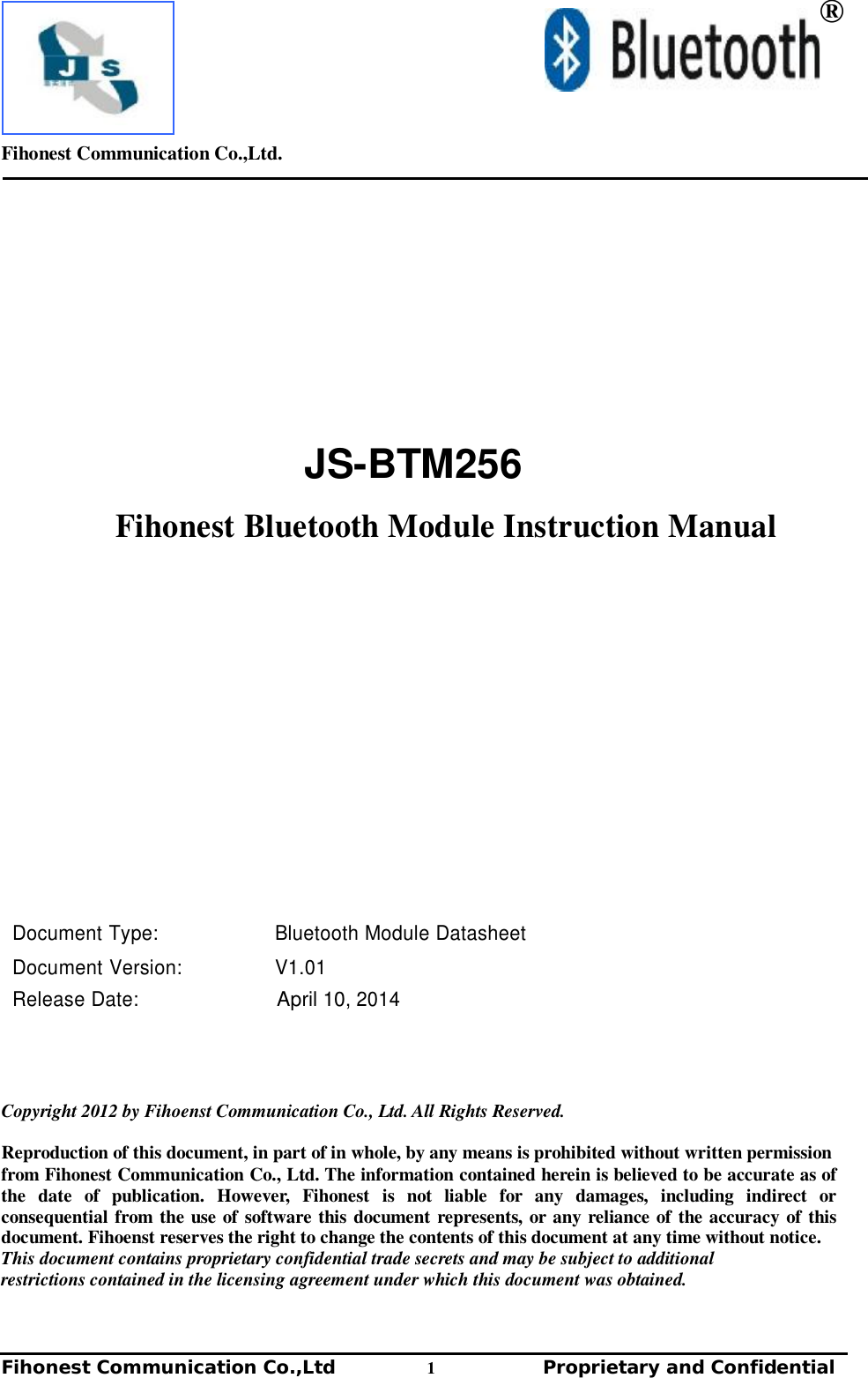         Fihonest Communication Co.,Ltd.   Fihonest Communication Co.,Ltd          1              Proprietary and Confidential    ®       JS-BTM256     Fihonest Bluetooth Module Instruction Manual                      Document Type: Bluetooth Module Datasheet  Document Version: V1.01 Release Date: April 10, 2014      Copyright 2012 by Fihoenst Communication Co., Ltd. All Rights Reserved.  Reproduction of this document, in part of in whole, by any means is prohibited without written permission from Fihonest Communication Co., Ltd. The information contained herein is believed to be accurate as of the date of publication. However, Fihonest is not liable for any damages, including indirect or consequential from the use of software this document represents, or any reliance of the accuracy of this document. Fihoenst reserves the right to change the contents of this document at any time without notice. This document contains proprietary confidential trade secrets and may be subject to additional restrictions contained in the licensing agreement under which this document was obtained. 