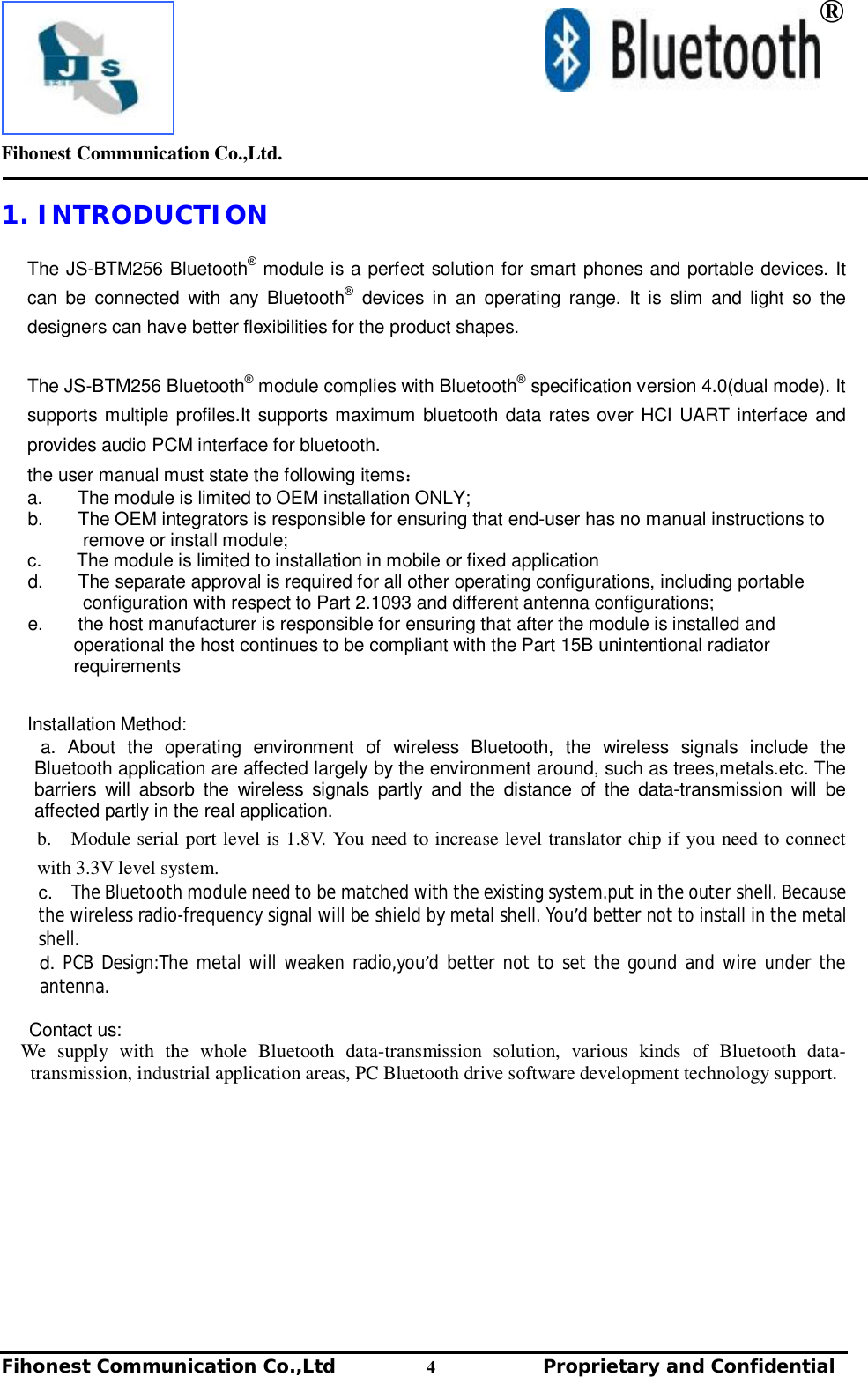         Fihonest Communication Co.,Ltd.   Fihonest Communication Co.,Ltd          4              Proprietary and Confidential    ® 1. INTRODUCTION  The JS-BTM256 Bluetooth® module is a perfect solution for smart phones and portable devices. It can be connected with any Bluetooth® devices in an operating range. It is slim and light so the designers can have better flexibilities for the product shapes.  The JS-BTM256 Bluetooth® module complies with Bluetooth® specification version 4.0(dual mode). It supports multiple profiles.It supports maximum bluetooth data rates over HCI UART interface and provides audio PCM interface for bluetooth. the user manual must state the following items： a.      The module is limited to OEM installation ONLY; b.      The OEM integrators is responsible for ensuring that end-user has no manual instructions to remove or install module; c.      The module is limited to installation in mobile or fixed application  d.      The separate approval is required for all other operating configurations, including portable configuration with respect to Part 2.1093 and different antenna configurations; e.      the host manufacturer is responsible for ensuring that after the module is installed and operational the host continues to be compliant with the Part 15B unintentional radiator requirements  Installation Method: a. About the operating environment of wireless Bluetooth, the wireless signals include the Bluetooth application are affected largely by the environment around, such as trees,metals.etc. The barriers will absorb the wireless signals partly and the distance of the data-transmission will be affected partly in the real application. b.  Module serial port level is 1.8V. You need to increase level translator chip if you need to connect with 3.3V level system. c.  The Bluetooth module need to be matched with the existing system.put in the outer shell. Because the wireless radio-frequency signal will be shield by metal shell. You’d better not to install in the metal shell. d. PCB Design:The metal will weaken radio,you’d better not to set the gound and wire under the antenna.  Contact us:   We supply with the whole Bluetooth data-transmission solution, various kinds of Bluetooth data-transmission, industrial application areas, PC Bluetooth drive software development technology support.         