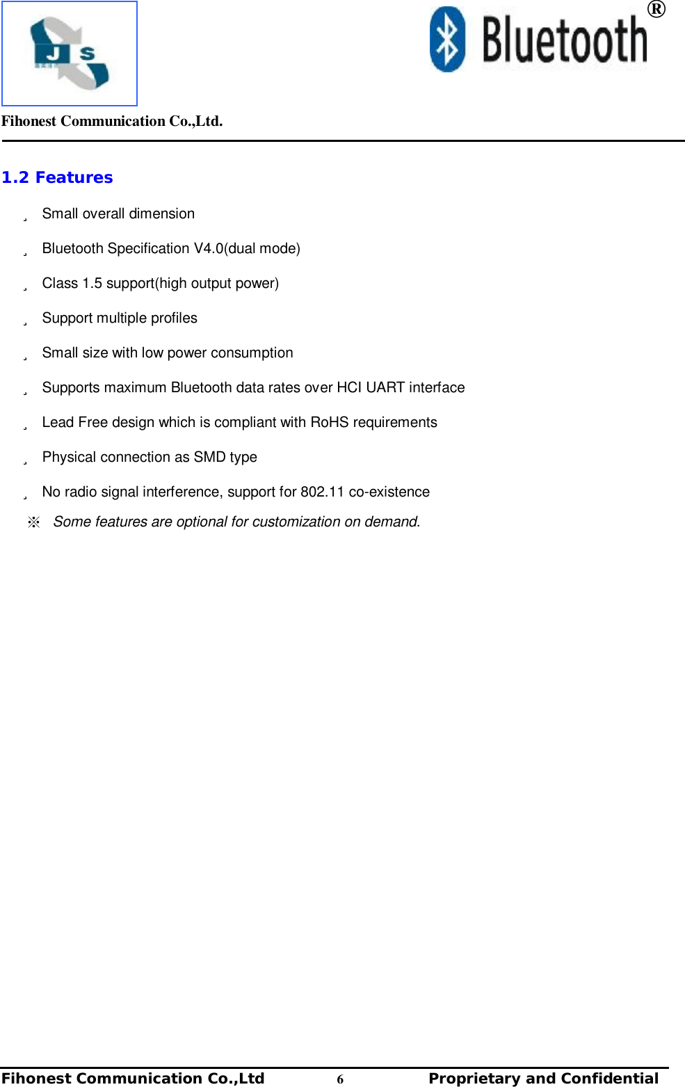         Fihonest Communication Co.,Ltd.   Fihonest Communication Co.,Ltd          6              Proprietary and Confidential    ® 1.2 Features ü Small overall dimension ü Bluetooth Specification V4.0(dual mode) ü Class 1.5 support(high output power) ü Support multiple profiles ü Small size with low power consumption  ü Supports maximum Bluetooth data rates over HCI UART interface ü Lead Free design which is compliant with RoHS requirements ü Physical connection as SMD type ü No radio signal interference, support for 802.11 co-existence ※ Some features are optional for customization on demand.    