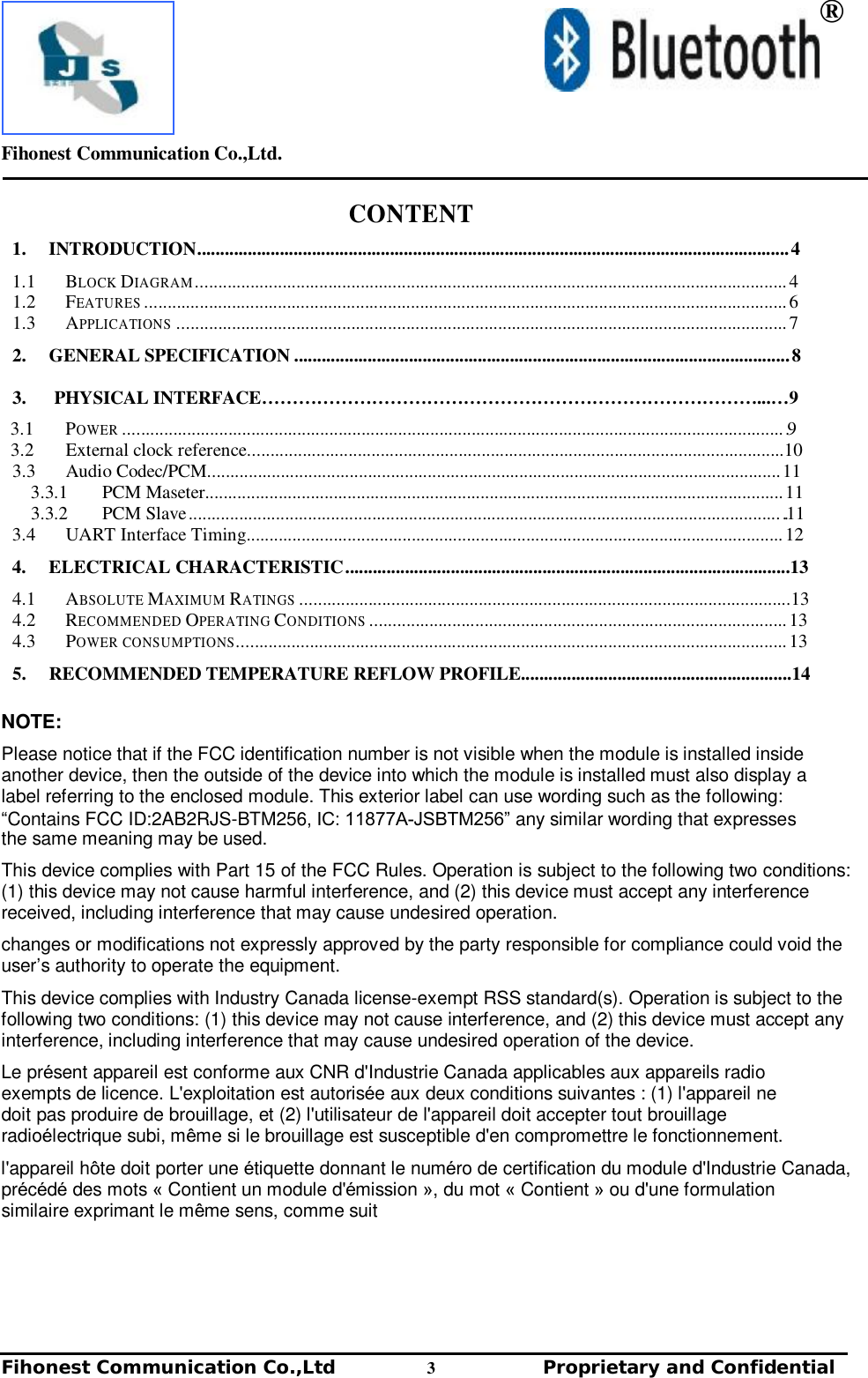 Fihonest Communication Co.,Ltd. Fihonest Communication Co.,Ltd     3    Proprietary and Confidential ®CONTENT 1.INTRODUCTION................................................................................................................................. 4 1.1  BLOCK DIAGRAM ................................................................................................................................. 4 1.2  FEATURES ............................................................................................................................................ 6 1.3  APPLICATIONS ..................................................................................................................................... 7 2.GENERAL SPECIFICATION ............................................................................................................ 8  3.PHYSICAL INTERFACE………………………………………………………………………...…93.1  POWER ................................................................................................................................................ .9 3.2  External clock reference.....................................................................................................................10 3.3  Audio Codec/PCM............................................................................................................................. 11 3.3.1  PCM Maseter.............................................................................................................................. 11 3.3.2  PCM Slave ................................................................................................................................. ..11 3.4  UART Interface Timing..................................................................................................................... 12 4.ELECTRICAL CHARACTERISTIC .................................................................................................134.1  ABSOLUTE MAXIMUM RATINGS ...........................................................................................................13 4.2  RECOMMENDED OPERATING CONDITIONS ........................................................................................... 13 4.3  POWER CONSUMPTIONS........................................................................................................................ 13 5.RECOMMENDED TEMPERATURE REFLOW PROFILE...........................................................14NOTE: Please notice that if the FCC identification number is not visible when the module is installed inside another device, then the outside of the device into which the module is installed must also display a label referring to the enclosed module. This exterior label can use wording such as the following: “Contains FCC ID:2AB2RJS-BTM256, IC: 11877A-JSBTM256” any similar wording that expresses the same meaning may be used. This device complies with Part 15 of the FCC Rules. Operation is subject to the following two conditions: (1) this device may not cause harmful interference, and (2) this device must accept any interference received, including interference that may cause undesired operation. changes or modifications not expressly approved by the party responsible for compliance could void the user’s authority to operate the equipment. This device complies with Industry Canada license-exempt RSS standard(s). Operation is subject to the following two conditions: (1) this device may not cause interference, and (2) this device must accept any interference, including interference that may cause undesired operation of the device. Le présent appareil est conforme aux CNR d&apos;Industrie Canada applicables aux appareils radio  exempts de licence. L&apos;exploitation est autorisée aux deux conditions suivantes : (1) l&apos;appareil ne  doit pas produire de brouillage, et (2) l&apos;utilisateur de l&apos;appareil doit accepter tout brouillage  radioélectrique subi, même si le brouillage est susceptible d&apos;en compromettre le fonctionnement. l&apos;appareil hôte doit porter une étiquette donnant le numéro de certification du module d&apos;Industrie Canada, précédé des mots « Contient un module d&apos;émission », du mot « Contient » ou d&apos;une formulation similaire exprimant le même sens, comme suit 