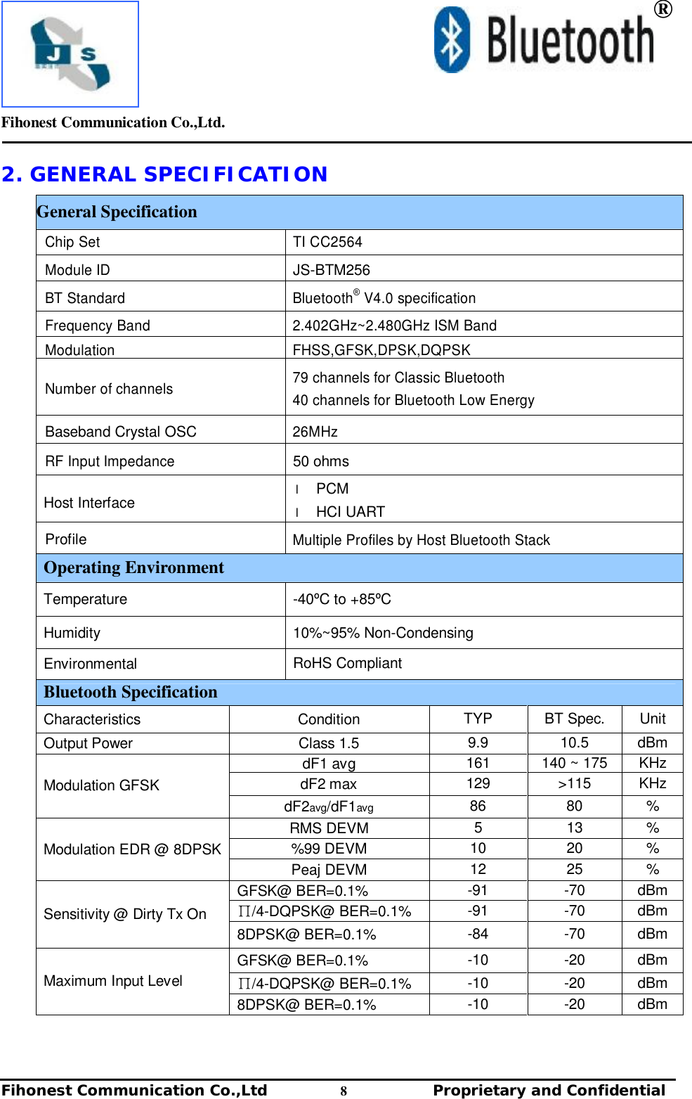         Fihonest Communication Co.,Ltd.   Fihonest Communication Co.,Ltd          8              Proprietary and Confidential    ® 2. GENERAL SPECIFICATION General Specification Chip Set  TI CC2564 Module ID  JS-BTM256 BT Standard  Bluetooth® V4.0 specification Frequency Band 2.402GHz~2.480GHz ISM Band Modulation FHSS,GFSK,DPSK,DQPSK Number of channels  79 channels for Classic Bluetooth 40 channels for Bluetooth Low Energy Baseband Crystal OSC 26MHz RF Input Impedance 50 ohms Host Interface l PCM l HCI UART  Profile Multiple Profiles by Host Bluetooth Stack Operating Environment Temperature  -40ºC to +85ºC Humidity  10%~95% Non-Condensing Environmental  RoHS Compliant Bluetooth Specification Characteristics  Condition  TYP  BT Spec.  Unit Output Power  Class 1.5  9.9  10.5  dBm dF1 avg  161  140 ~ 175  KHz dF2 max  129  &gt;115  KHz Modulation GFSK dF2avg/dF1avg 86  80  % RMS DEVM  5  13  % %99 DEVM  10  20  % Modulation EDR @ 8DPSK Peaj DEVM  12  25  % GFSK@ BER=0.1%  -91  -70  dBm ∏/4-DQPSK@ BER=0.1%  -91  -70  dBm Sensitivity @ Dirty Tx On 8DPSK@ BER=0.1%  -84  -70  dBm GFSK@ BER=0.1%  -10  -20  dBm ∏/4-DQPSK@ BER=0.1%  -10  -20  dBm Maximum Input Level 8DPSK@ BER=0.1%  -10  -20  dBm   