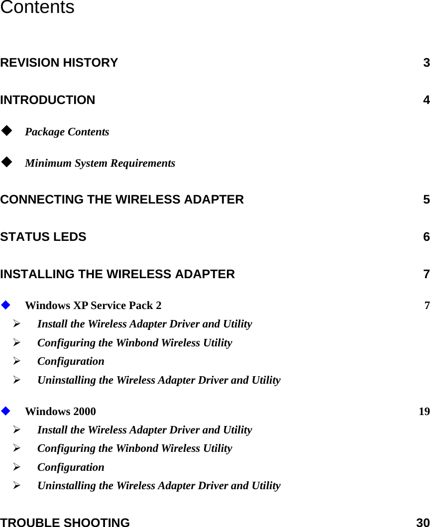 Contents REVISION HISTORY  3 INTRODUCTION 4  Package Contents   Minimum System Requirements  CONNECTING THE WIRELESS ADAPTER  5 STATUS LEDS  6 INSTALLING THE WIRELESS ADAPTER  7  Windows XP Service Pack 2  7 ¾ Install the Wireless Adapter Driver and Utility   ¾ Configuring the Winbond Wireless Utility ¾ Configuration ¾ Uninstalling the Wireless Adapter Driver and Utility  Windows 2000  19 ¾ Install the Wireless Adapter Driver and Utility   ¾ Configuring the Winbond Wireless Utility ¾ Configuration ¾ Uninstalling the Wireless Adapter Driver and Utility TROUBLE SHOOTING  30  