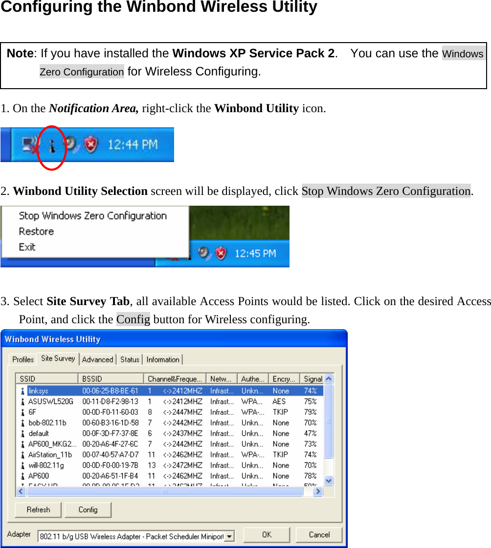 Configuring the Winbond Wireless Utility   Note: If you have installed the Windows XP Service Pack 2.    You can use the Windows Zero Configuration for Wireless Configuring.  1. On the Notification Area, right-click the Winbond Utility icon.   2. Winbond Utility Selection screen will be displayed, click Stop Windows Zero Configuration.   3. Select Site Survey Tab, all available Access Points would be listed. Click on the desired Access Point, and click the Config button for Wireless configuring.  