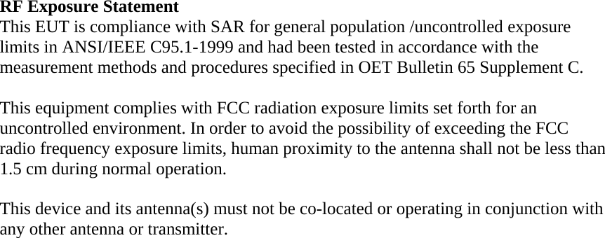 RF Exposure Statement This EUT is compliance with SAR for general population /uncontrolled exposure limits in ANSI/IEEE C95.1-1999 and had been tested in accordance with the measurement methods and procedures specified in OET Bulletin 65 Supplement C.  This equipment complies with FCC radiation exposure limits set forth for an uncontrolled environment. In order to avoid the possibility of exceeding the FCC radio frequency exposure limits, human proximity to the antenna shall not be less than 1.5 cm during normal operation.  This device and its antenna(s) must not be co-located or operating in conjunction with any other antenna or transmitter. 