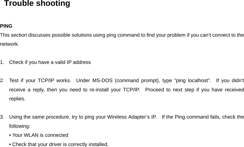   Trouble shooting PING This section discusses possible solutions using ping command to find your problem if you can’t connect to the network.  1.  Check if you have a valid IP address  2.  Test if your TCP/IP works.  Under MS-DOS (command prompt), type “ping localhost”.  If you didn’t receive a reply, then you need to re-install your TCP/IP.  Proceed to next step if you have received replies.  3.  Using the same procedure, try to ping your Wireless Adapter’s IP.    If the Ping command fails, check the following: • Your WLAN is connected • Check that your driver is correctly installed.    