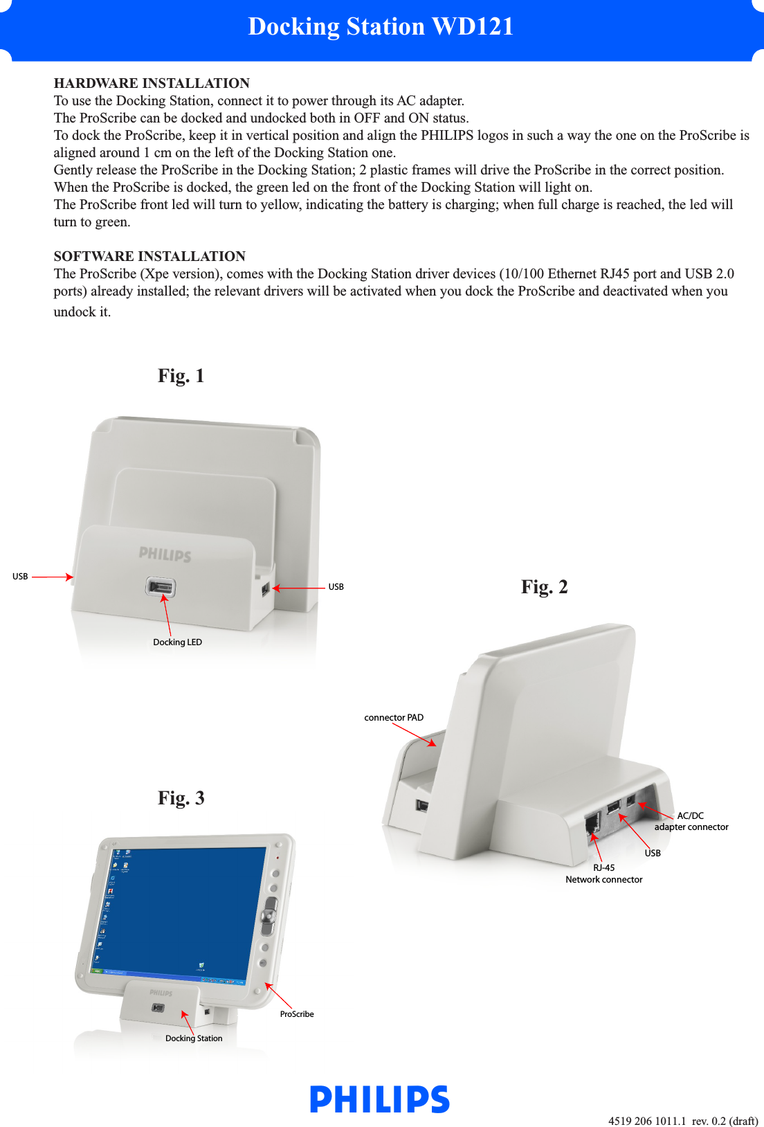 Docking Station WD1214519 206 1011.1  rev. 0.2 (draft)  HARDWARE INSTALLATION  To use the Docking Station, connect it to power through its AC adapter.  The ProScribe can be docked and undocked both in OFF and ON status.  To dock the ProScribe, keep it in vertical position and align the PHILIPS logos in such a way the one on the ProScribe is   aligned around 1 cm on the left of the Docking Station one.  Gently release the ProScribe in the Docking Station; 2 plastic frames will drive the ProScribe in the correct position.  When the ProScribe is docked, the green led on the front of the Docking Station will light on.  The ProScribe front led will turn to yellow, indicating the battery is charging; when full charge is reached, the led will   turn to green.  SOFTWARE INSTALLATION  The ProScribe (Xpe version), comes with the Docking Station driver devices (10/100 Ethernet RJ45 port and USB 2.0   ports) already installed; the relevant drivers will be activated when you dock the ProScribe and deactivated when you   undock it.   Fig. 1          Fig. 2   Fig. 3WUSBRJ-45Network connector AC/DC adapter connectorconnector PADProScribeDocking StationDocking LEDUSBUSB