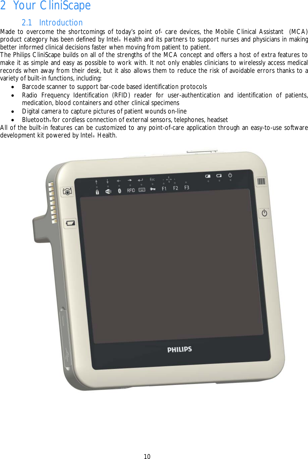    10 2 Your CliniScape 2.1 Introduction Made to overcome the shortcomings of today’s point of- care devices, the Mobile Clinical Assistant  (MCA) product category has been defined by Intel®  Health and its partners to support nurses and physicians in making better informed clinical decisions faster when moving from patient to patient. The Philips CliniScape builds on all of the strengths of the MCA concept and offers a host of extra features to make it as simple and easy as possible to work with. It not only enables clinicians to wirelessly access medical records when away from their desk, but it also allows them to reduce the risk of avoidable errors thanks to a variety of built-in functions, including: • Barcode scanner to support bar-code based identification protocols • Radio Frequency Identification (RFID) reader for user-authentication and identification of patients, medication, blood containers and other clinical specimens • Digital camera to capture pictures of patient wounds on-line • Bluetooth® for cordless connection of external sensors, telephones, headset All of the built-in features can be customized to any point-of-care application through an easy-to-use software development kit powered by Intel®  Health.   