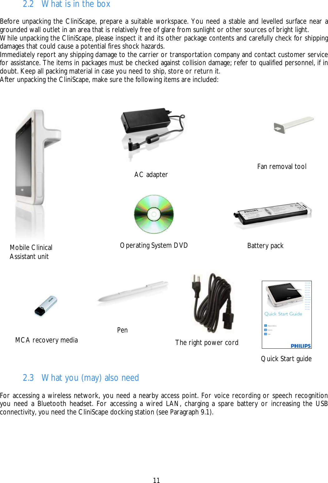    11 Mobile Clinical Assistant unit  Battery pack AC adapter Pen Quick Start guide MCA recovery media Fan removal tool The right power cord Operating System DVD 2.2 What is in the box  Before unpacking the CliniScape, prepare a suitable workspace. You need a stable and levelled surface near a grounded wall outlet in an area that is relatively free of glare from sunlight or other sources of bright light. While unpacking the CliniScape, please inspect it and its other package contents and carefully check for shipping damages that could cause a potential fires shock hazards. Immediately report any shipping damage to the carrier or transportation company and contact customer service for assistance. The items in packages must be checked against collision damage; refer to qualified personnel, if in doubt. Keep all packing material in case you need to ship, store or return it. After unpacking the CliniScape, make sure the following items are included:   2.3 What you (may) also need  For accessing a wireless network, you need a nearby access point. For voice recording or speech recognition you need a Bluetooth headset. For accessing a wired LAN, charging a spare battery or increasing the USB connectivity, you need the CliniScape docking station (see Paragraph 9.1). 