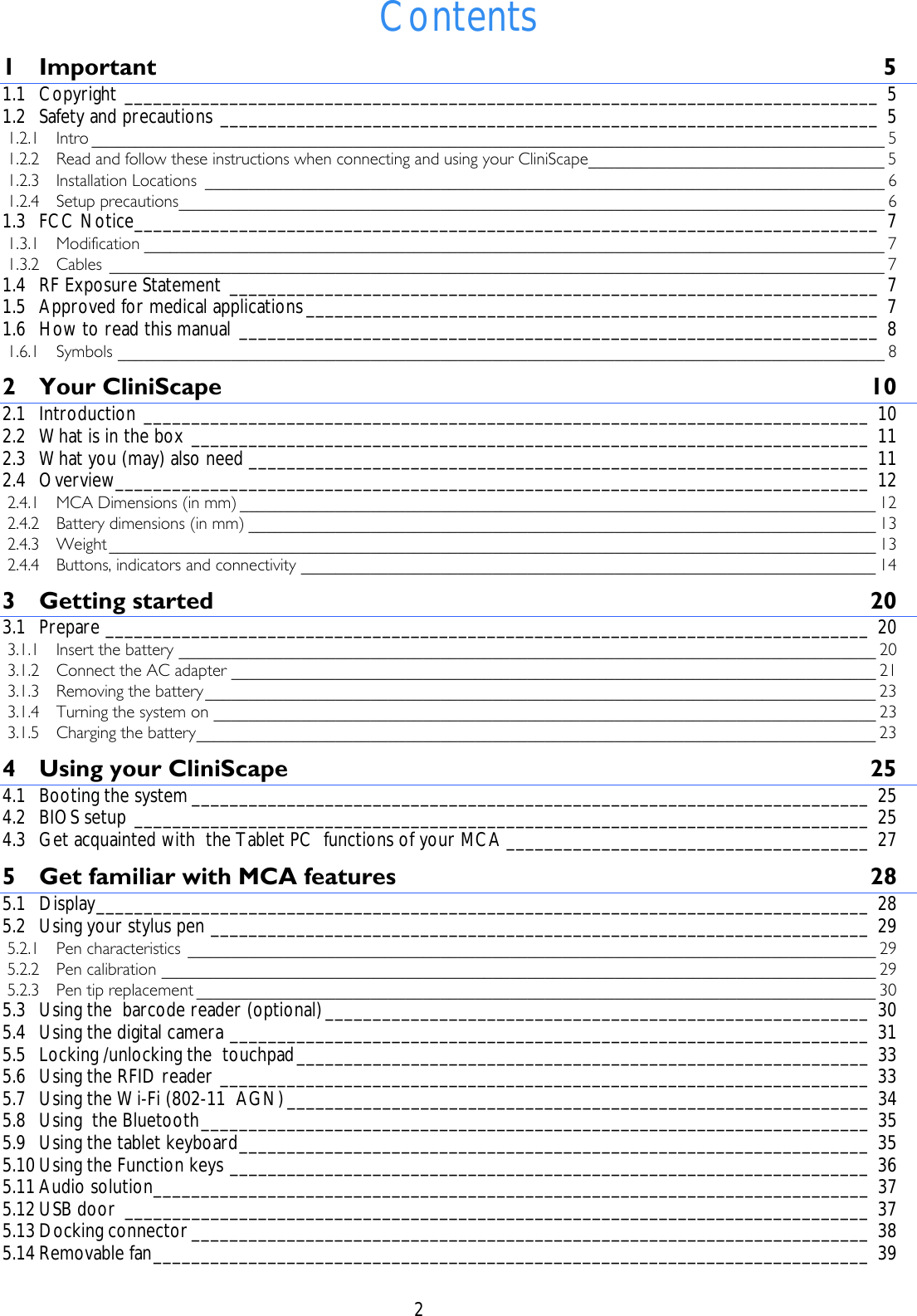    2  Contents 1 Important 5 1.1 Copyright _______________________________________________________________________________ 5 1.2 Safety and precautions _____________________________________________________________________ 5 1.2.1 Intro ___________________________________________________________________________________________ 5 1.2.2 Read and follow these instructions when connecting and using your CliniScape__________________________________ 5 1.2.3 Installation Locations ______________________________________________________________________________ 6 1.2.4 Setup precautions_________________________________________________________________________________ 6 1.3 FCC Notice______________________________________________________________________________ 7 1.3.1 Modification _____________________________________________________________________________________ 7 1.3.2 Cables _________________________________________________________________________________________ 7 1.4 RF Exposure Statement ____________________________________________________________________ 7 1.5 Approved for medical applications____________________________________________________________ 7 1.6 How to read this manual ___________________________________________________________________ 8 1.6.1 Symbols ________________________________________________________________________________________ 8 2 Your CliniScape  10 2.1 Introduction ____________________________________________________________________________ 10 2.2 What is in the box _______________________________________________________________________ 11 2.3 What you (may) also need _________________________________________________________________ 11 2.4 Overview_______________________________________________________________________________ 12 2.4.1 MCA Dimensions (in mm) _________________________________________________________________________ 12 2.4.2 Battery dimensions (in mm) ________________________________________________________________________ 13 2.4.3 Weight ________________________________________________________________________________________ 13 2.4.4 Buttons, indicators and connectivity __________________________________________________________________ 14 3 Getting started  20 3.1 Prepare ________________________________________________________________________________ 20 3.1.1 Insert the battery ________________________________________________________________________________ 20 3.1.2 Connect the AC adapter __________________________________________________________________________ 21 3.1.3 Removing the battery_____________________________________________________________________________ 23 3.1.4 Turning the system on ____________________________________________________________________________ 23 3.1.5 Charging the battery______________________________________________________________________________ 23 4 Using your CliniScape  25 4.1 Booting the system _______________________________________________________________________ 25 4.2 BIOS setup _____________________________________________________________________________ 25 4.3 Get acquainted with  the Tablet PC  functions of your MCA ______________________________________ 27 5 Get familiar with MCA features  28 5.1 Display_________________________________________________________________________________ 28 5.2 Using your stylus pen _____________________________________________________________________ 29 5.2.1 Pen characteristics _______________________________________________________________________________ 29 5.2.2 Pen calibration __________________________________________________________________________________ 29 5.2.3 Pen tip replacement ______________________________________________________________________________ 30 5.3 Using the  barcode reader (optional)_________________________________________________________ 30 5.4 Using the digital camera ___________________________________________________________________ 31 5.5 Locking /unlocking the  touchpad____________________________________________________________ 33 5.6 Using the RFID reader ____________________________________________________________________ 33 5.7 Using the Wi-Fi (802-11  AGN)_____________________________________________________________ 34 5.8 Using  the Bluetooth______________________________________________________________________ 35 5.9 Using the tablet keyboard__________________________________________________________________ 35 5.10 Using the Function keys ___________________________________________________________________ 36 5.11 Audio solution___________________________________________________________________________ 37 5.12 USB door ______________________________________________________________________________ 37 5.13 Docking connector _______________________________________________________________________ 38 5.14 Removable fan___________________________________________________________________________ 39 