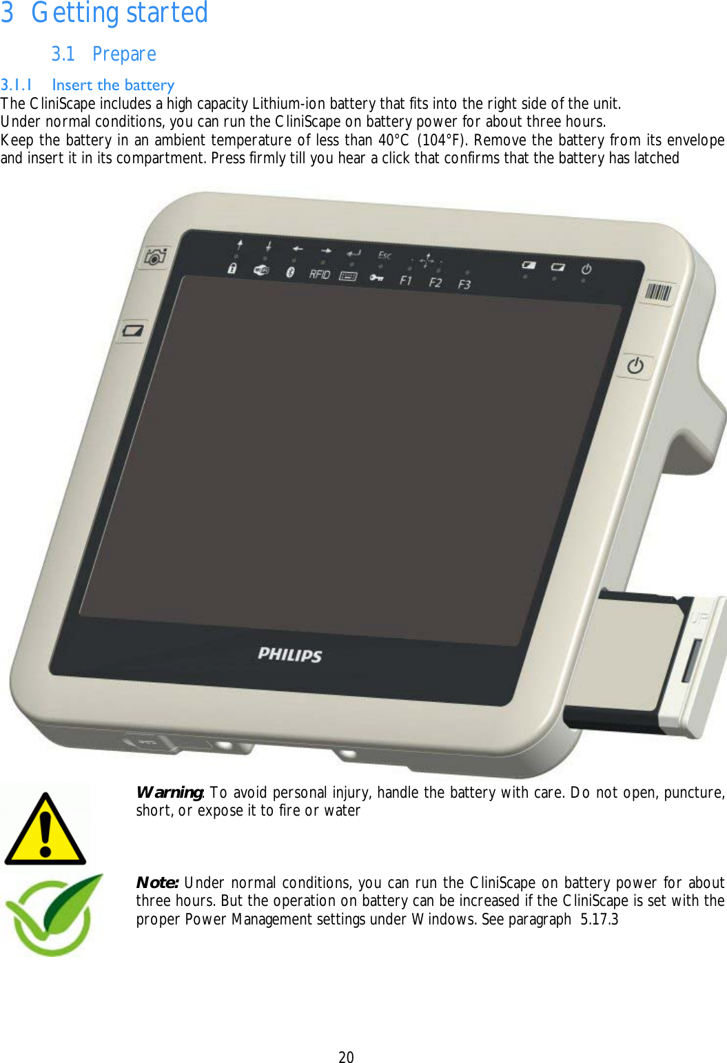    20  3 Getting started 3.1 Prepare 3.1.1 Insert the battery The CliniScape includes a high capacity Lithium-ion battery that fits into the right side of the unit. Under normal conditions, you can run the CliniScape on battery power for about three hours. Keep the battery in an ambient temperature of less than 40°C (104°F). Remove the battery from its envelope and insert it in its compartment. Press firmly till you hear a click that confirms that the battery has latched    Warning: To avoid personal injury, handle the battery with care. Do not open, puncture, short, or expose it to fire or water   Note: Under normal conditions, you can run the CliniScape on battery power for about three hours. But the operation on battery can be increased if the CliniScape is set with the proper Power Management settings under Windows. See paragraph  5.17.3 