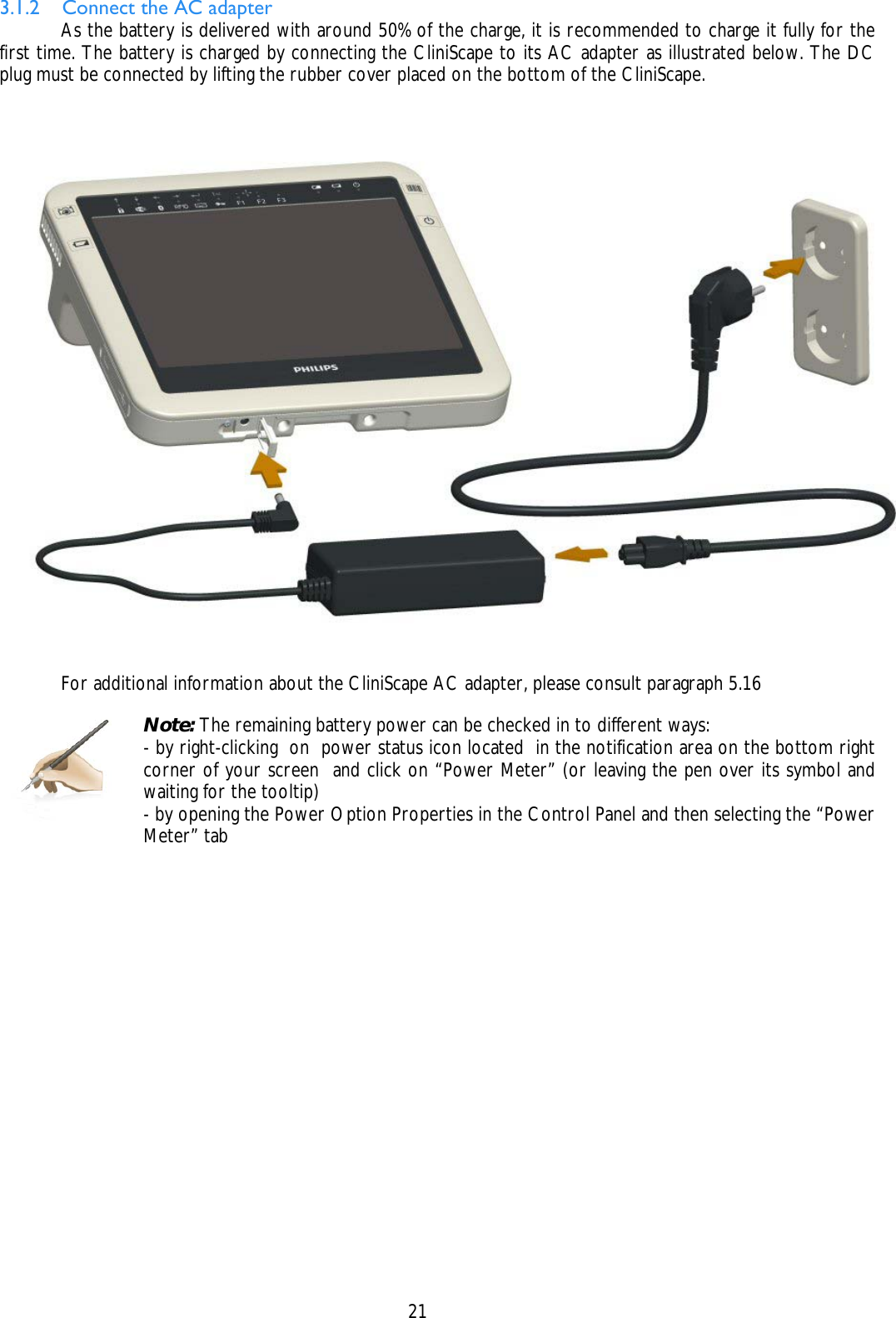    21 3.1.2 Connect the AC adapter   As the battery is delivered with around 50% of the charge, it is recommended to charge it fully for the first time. The battery is charged by connecting the CliniScape to its AC adapter as illustrated below. The DC plug must be connected by lifting the rubber cover placed on the bottom of the CliniScape.        For additional information about the CliniScape AC adapter, please consult paragraph 5.16     Note: The remaining battery power can be checked in to different ways: - by right-clicking  on  power status icon located  in the notification area on the bottom right corner of your screen  and click on “Power Meter” (or leaving the pen over its symbol and waiting for the tooltip) - by opening the Power Option Properties in the Control Panel and then selecting the “Power Meter” tab  