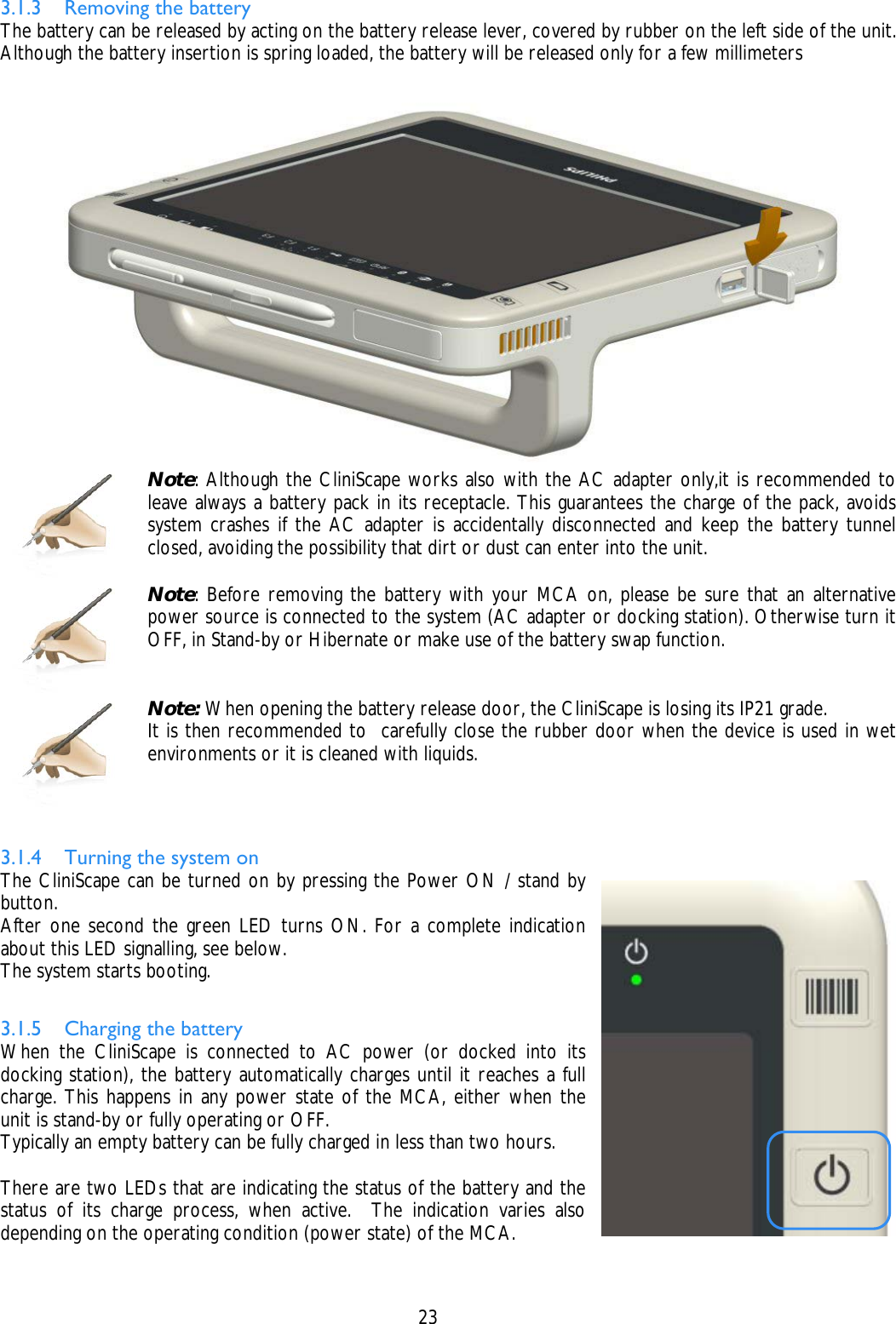    23  3.1.3 Removing the battery The battery can be released by acting on the battery release lever, covered by rubber on the left side of the unit. Although the battery insertion is spring loaded, the battery will be released only for a few millimeters   Note: Although the CliniScape works also with the AC adapter only,it is recommended to leave always a battery pack in its receptacle. This guarantees the charge of the pack, avoids system crashes if the AC adapter is accidentally disconnected and keep the battery tunnel closed, avoiding the possibility that dirt or dust can enter into the unit.   Note: Before removing the battery with your MCA on, please be sure that an alternative power source is connected to the system (AC adapter or docking station). Otherwise turn it OFF, in Stand-by or Hibernate or make use of the battery swap function.   Note: When opening the battery release door, the CliniScape is losing its IP21 grade. It is then recommended to  carefully close the rubber door when the device is used in wet environments or it is cleaned with liquids.  3.1.4 Turning the system on The CliniScape can be turned on by pressing the Power ON / stand by button. After one second the green LED turns ON. For a complete indication about this LED signalling, see below. The system starts booting.  3.1.5 Charging the battery When the CliniScape is connected to AC power (or docked into its docking station), the battery automatically charges until it reaches a full charge. This happens in any power state of the MCA, either when the unit is stand-by or fully operating or OFF. Typically an empty battery can be fully charged in less than two hours.  There are two LEDs that are indicating the status of the battery and the status of its charge process, when active.  The indication varies also depending on the operating condition (power state) of the MCA.  