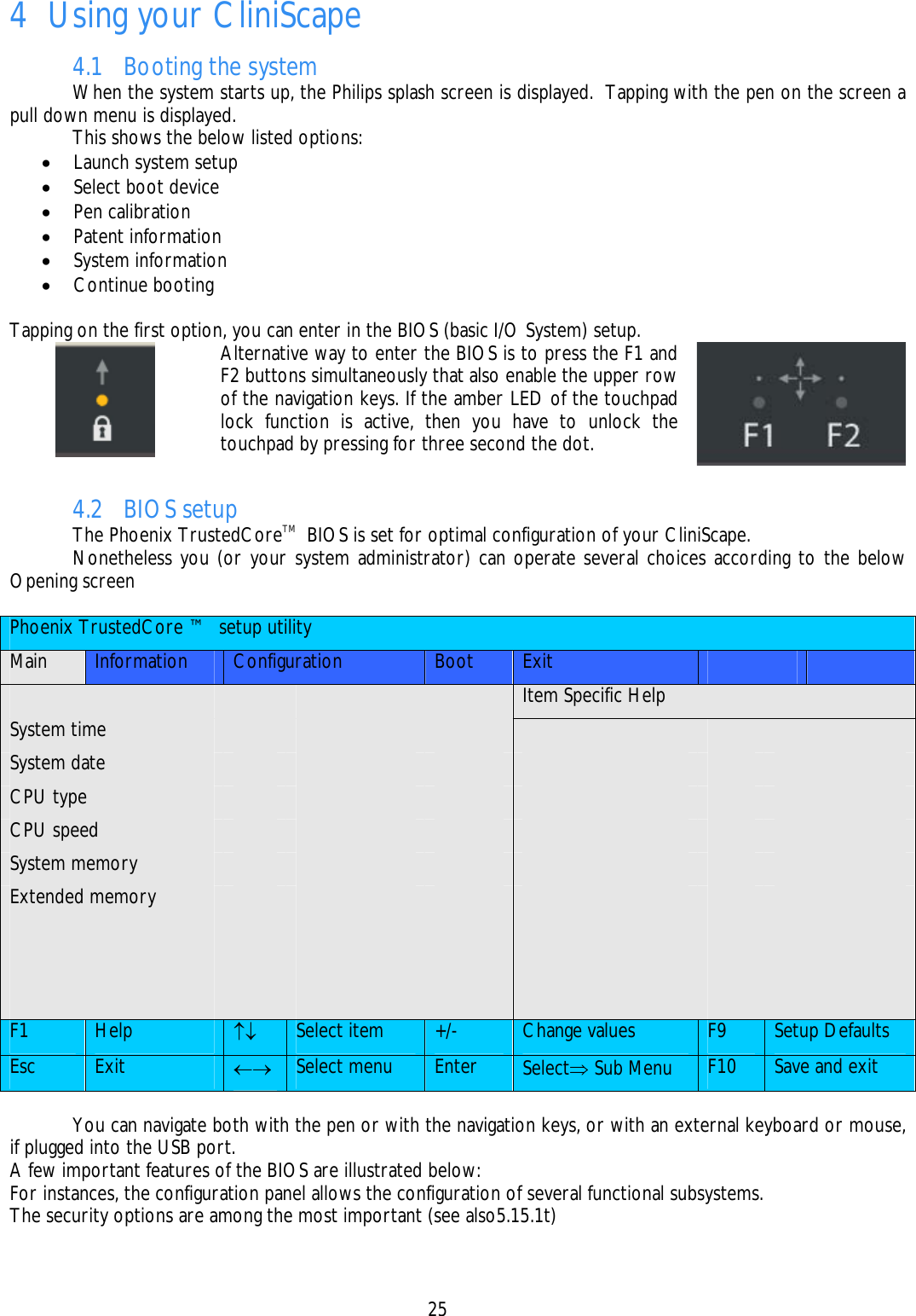   25  4 Using your CliniScape 4.1 Booting the system   When the system starts up, the Philips splash screen is displayed.  Tapping with the pen on the screen a pull down menu is displayed.   This shows the below listed options: • Launch system setup • Select boot device • Pen calibration • Patent information • System information • Continue booting  Tapping on the first option, you can enter in the BIOS (basic I/O System) setup.  Alternative way to enter the BIOS is to press the F1 and F2 buttons simultaneously that also enable the upper row of the navigation keys. If the amber LED of the touchpad lock function is active, then you have to unlock the touchpad by pressing for three second the dot. 4.2 BIOS setup  The Phoenix TrustedCoreTM  BIOS is set for optimal configuration of your CliniScape.   Nonetheless you (or your system administrator) can operate several choices according to the below Opening screen  Phoenix TrustedCore ™  setup utility Main  Information  Configuration  Boot  Exit               Item Specific Help System time             System date             CPU type             CPU speed             System memory             Extended memory                                                      F1  Help  ↑↓ Select item  +/-  Change values  F9  Setup Defaults Esc  Exit  ←→ Select menu  Enter  Select⇒ Sub Menu  F10  Save and exit    You can navigate both with the pen or with the navigation keys, or with an external keyboard or mouse, if plugged into the USB port. A few important features of the BIOS are illustrated below: For instances, the configuration panel allows the configuration of several functional subsystems. The security options are among the most important (see also5.15.1t) 