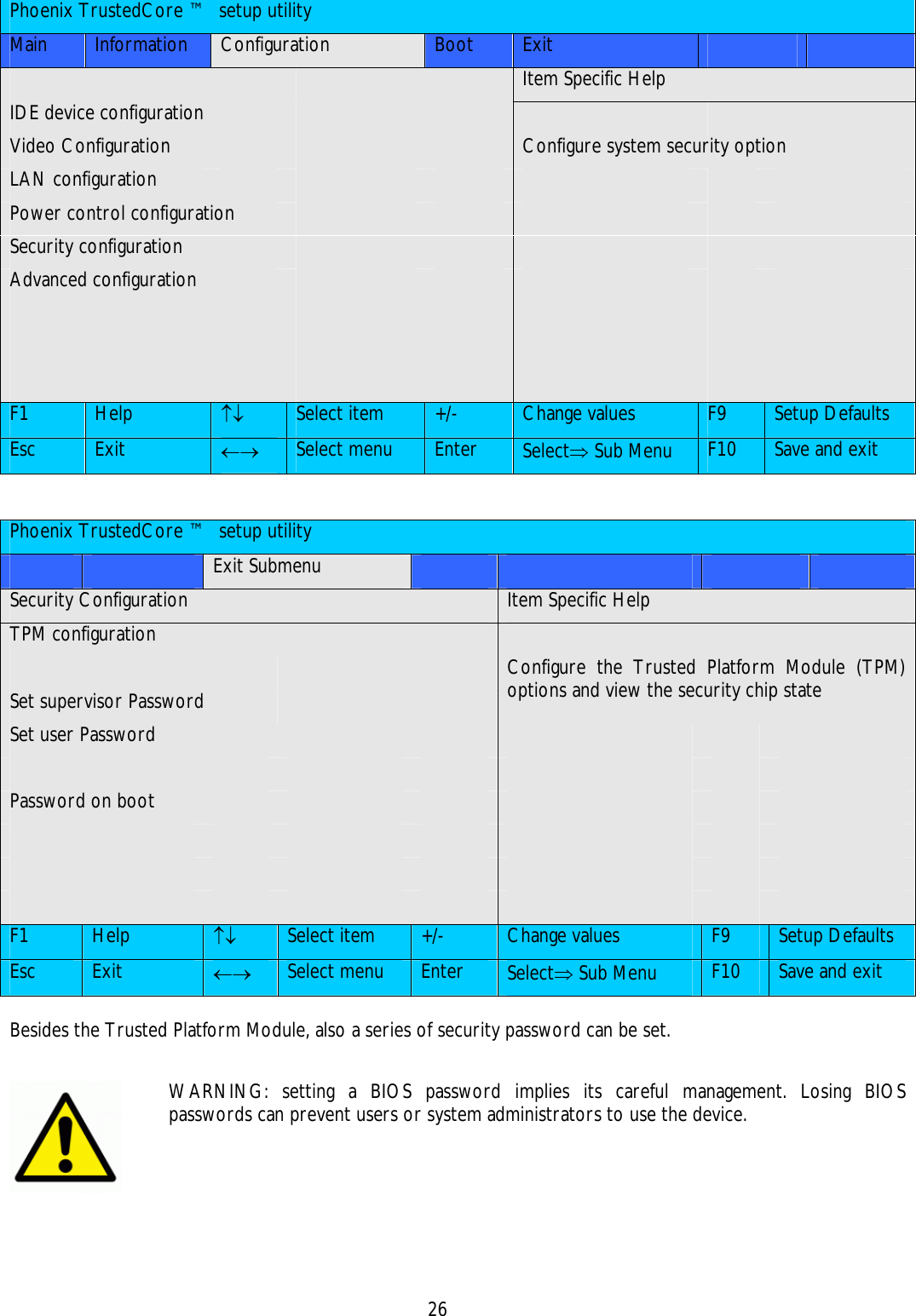    26   Phoenix TrustedCore ™  setup utility Main  Information  Configuration  Boot  Exit               Item Specific Help IDE device configuration           Video Configuration        Configure system security option LAN configuration             Power control configuration           Security configuration           Advanced configuration                                                    F1  Help  ↑↓ Select item  +/-  Change values  F9  Setup Defaults Esc  Exit  ←→ Select menu  Enter  Select⇒ Sub Menu  F10  Save and exit   Phoenix TrustedCore ™  setup utility     Exit Submenu         Security Configuration  Item Specific Help TPM configuration             Set supervisor Password     Configure the Trusted Platform Module (TPM) options and view the security chip state Set user Password                      Password on boot                                                    F1  Help  ↑↓ Select item  +/-  Change values  F9  Setup Defaults Esc  Exit  ←→ Select menu  Enter  Select⇒ Sub Menu  F10  Save and exit  Besides the Trusted Platform Module, also a series of security password can be set.    WARNING: setting a BIOS password implies its careful management. Losing BIOS passwords can prevent users or system administrators to use the device. 