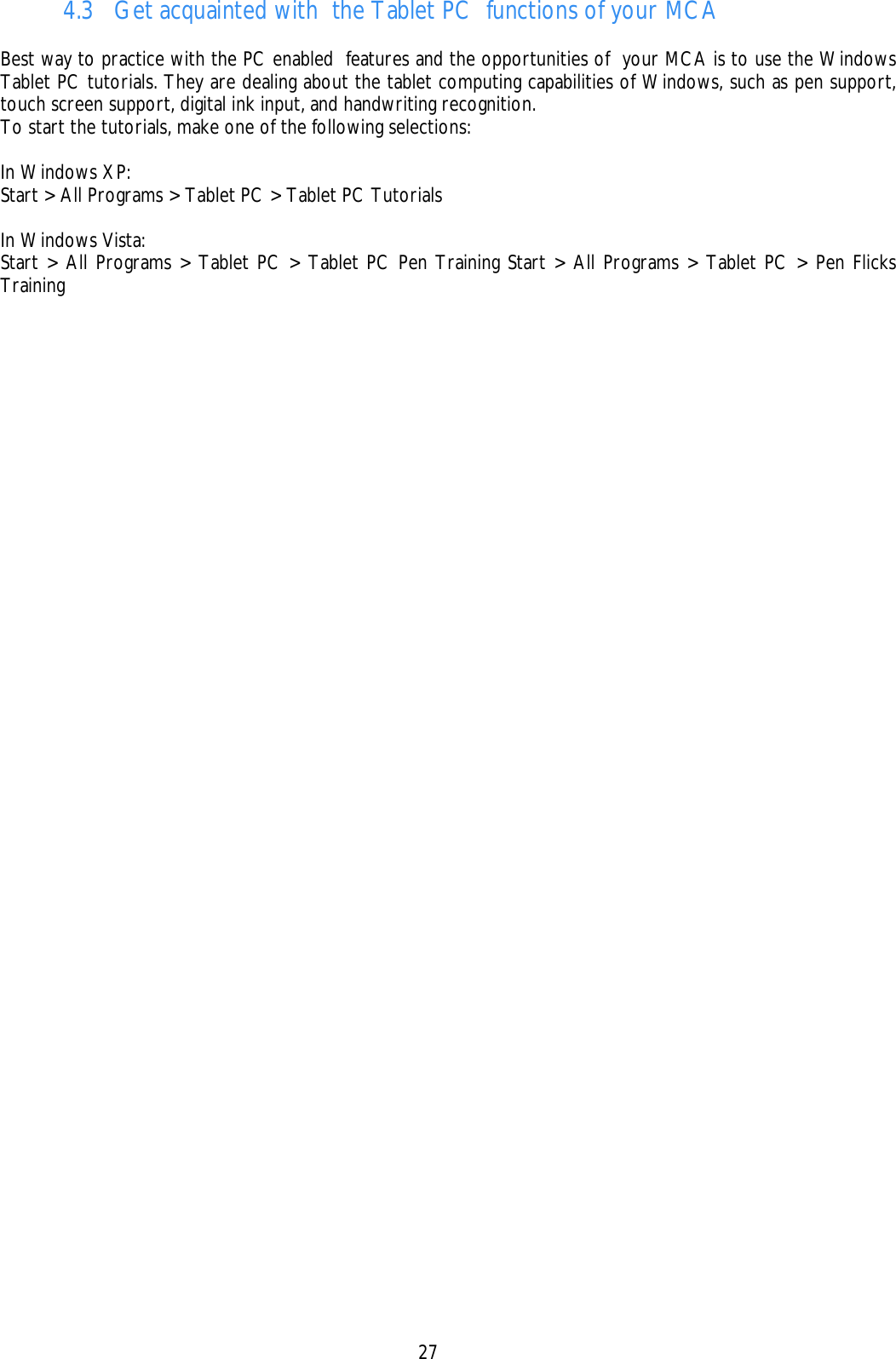    27 4.3 Get acquainted with  the Tablet PC  functions of your MCA  Best way to practice with the PC enabled  features and the opportunities of  your MCA is to use the Windows Tablet PC tutorials. They are dealing about the tablet computing capabilities of Windows, such as pen support, touch screen support, digital ink input, and handwriting recognition. To start the tutorials, make one of the following selections:  In Windows XP: Start &gt; All Programs &gt; Tablet PC &gt; Tablet PC Tutorials  In Windows Vista: Start &gt; All Programs &gt; Tablet PC &gt; Tablet PC Pen Training Start &gt; All Programs &gt; Tablet PC &gt; Pen Flicks Training   