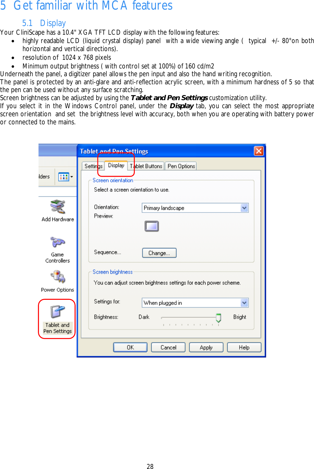    28 5 Get familiar with MCA features 5.1 Display Your CliniScape has a 10.4&quot; XGA TFT LCD display with the following features: • highly readable LCD (liquid crystal display) panel  with a wide viewing angle (  typical  +/- 80°on both horizontal and vertical directions). • resolution of  1024 x 768 pixels • Minimum output brightness ( with control set at 100%) of 160 cd/m2 Underneath the panel, a digitizer panel allows the pen input and also the hand writing recognition. The panel is protected by an anti-glare and anti-reflection acrylic screen, with a minimum hardness of 5 so that the pen can be used without any surface scratching. Screen brightness can be adjusted by using the Tablet and Pen Settings customization utility. If you select it in the Windows Control panel, under the Display tab, you can select the most appropriate screen orientation  and set  the brightness level with accuracy, both when you are operating with battery power or connected to the mains.  