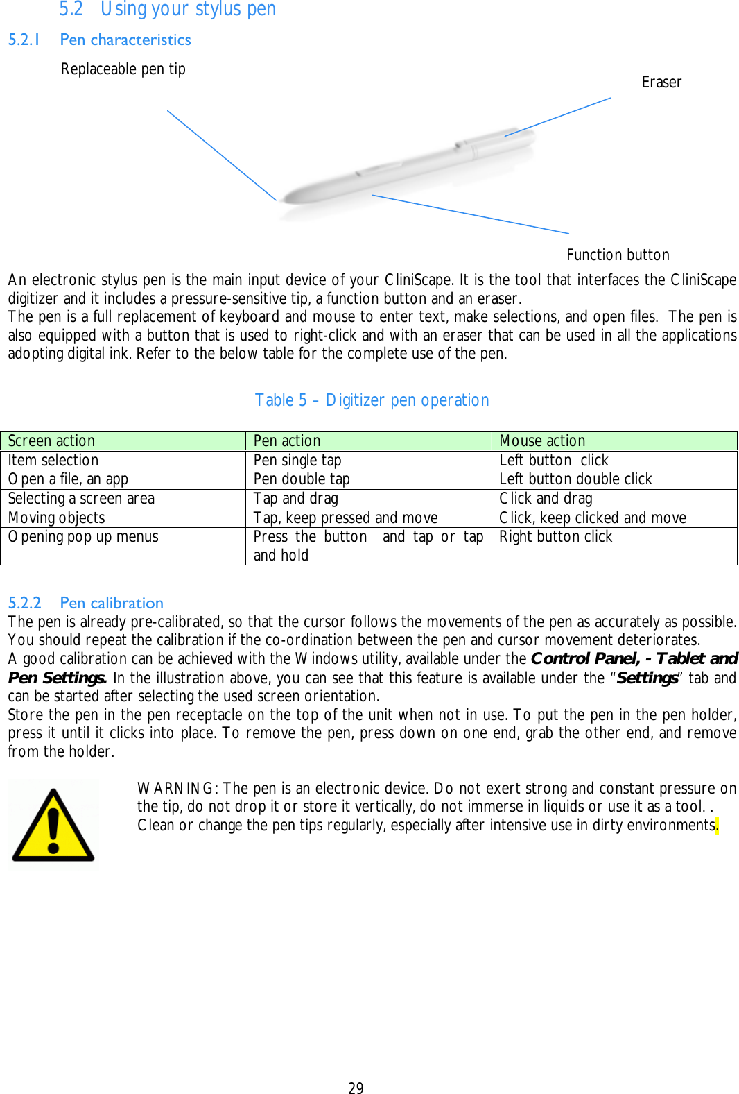    29 5.2 Using your stylus pen 5.2.1 Pen characteristics An electronic stylus pen is the main input device of your CliniScape. It is the tool that interfaces the CliniScape digitizer and it includes a pressure-sensitive tip, a function button and an eraser. The pen is a full replacement of keyboard and mouse to enter text, make selections, and open files.  The pen is also equipped with a button that is used to right-click and with an eraser that can be used in all the applications adopting digital ink. Refer to the below table for the complete use of the pen.  Table 5 – Digitizer pen operation  5.2.2 Pen calibration The pen is already pre-calibrated, so that the cursor follows the movements of the pen as accurately as possible. You should repeat the calibration if the co-ordination between the pen and cursor movement deteriorates. A good calibration can be achieved with the Windows utility, available under the Control Panel, - Tablet and Pen Settings. In the illustration above, you can see that this feature is available under the “Settings” tab and can be started after selecting the used screen orientation. Store the pen in the pen receptacle on the top of the unit when not in use. To put the pen in the pen holder, press it until it clicks into place. To remove the pen, press down on one end, grab the other end, and remove from the holder.   Screen action  Pen action  Mouse action Item selection  Pen single tap  Left button  click Open a file, an app  Pen double tap  Left button double click Selecting a screen area  Tap and drag  Click and drag Moving objects  Tap, keep pressed and move  Click, keep clicked and move Opening pop up menus  Press the button  and tap or tap and hold  Right button click  WARNING: The pen is an electronic device. Do not exert strong and constant pressure on the tip, do not drop it or store it vertically, do not immerse in liquids or use it as a tool. . Clean or change the pen tips regularly, especially after intensive use in dirty environments. Replaceable pen tip  Eraser Function button 