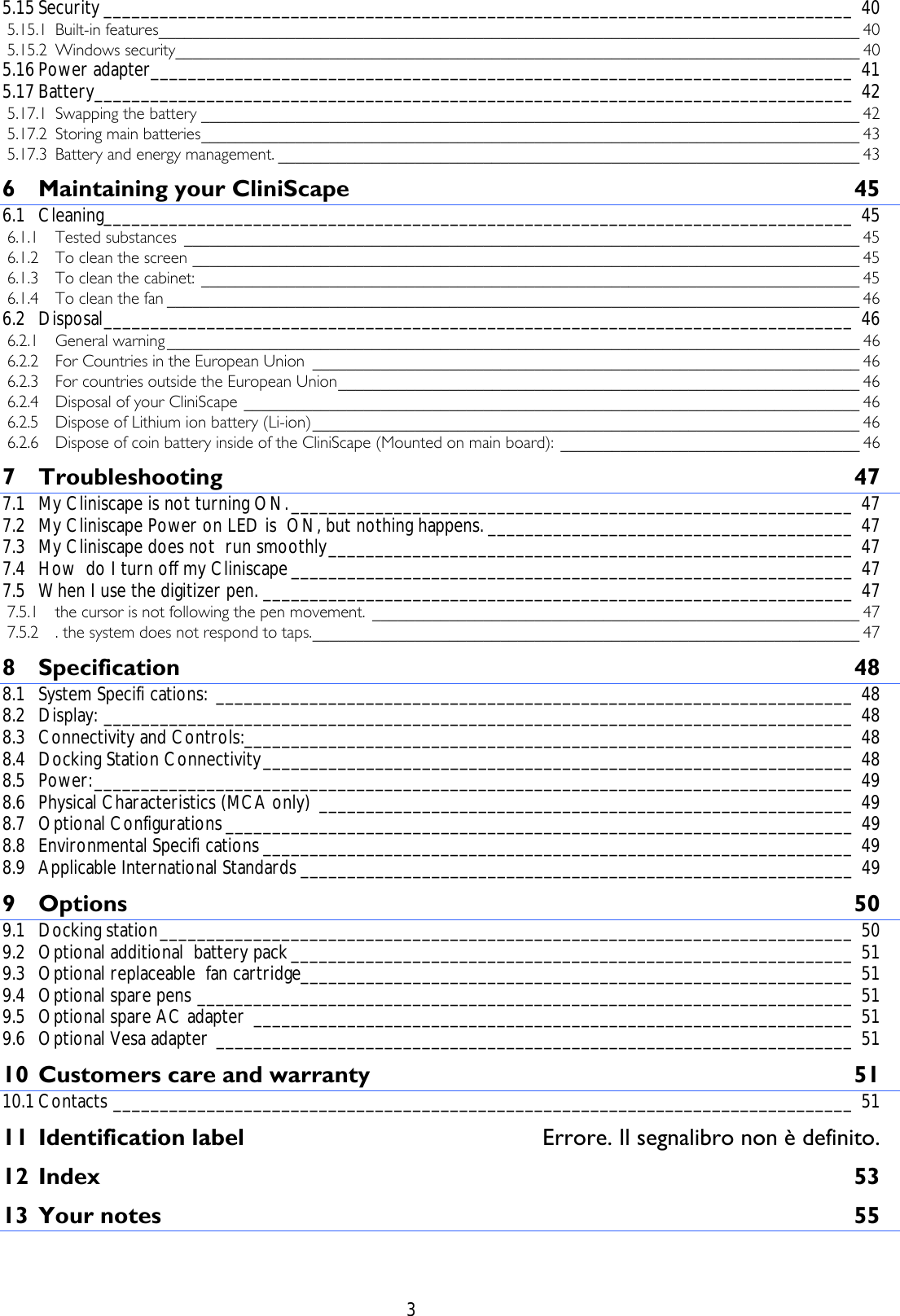    3 5.15 Security ________________________________________________________________________________ 40 5.15.1 Built-in features__________________________________________________________________________________ 40 5.15.2 Windows security________________________________________________________________________________ 40 5.16 Power adapter___________________________________________________________________________ 41 5.17 Battery_________________________________________________________________________________ 42 5.17.1 Swapping the battery _____________________________________________________________________________ 42 5.17.2 Storing main batteries_____________________________________________________________________________ 43 5.17.3 Battery and energy management. ____________________________________________________________________ 43 6 Maintaining your CliniScape  45 6.1 Cleaning________________________________________________________________________________ 45 6.1.1 Tested substances _______________________________________________________________________________ 45 6.1.2 To clean the screen ______________________________________________________________________________ 45 6.1.3 To clean the cabinet: _____________________________________________________________________________ 45 6.1.4 To clean the fan _________________________________________________________________________________ 46 6.2 Disposal________________________________________________________________________________ 46 6.2.1 General warning _________________________________________________________________________________ 46 6.2.2 For Countries in the European Union ________________________________________________________________ 46 6.2.3 For countries outside the European Union_____________________________________________________________ 46 6.2.4 Disposal of your CliniScape ________________________________________________________________________ 46 6.2.5 Dispose of Lithium ion battery (Li-ion)________________________________________________________________ 46 6.2.6 Dispose of coin battery inside of the CliniScape (Mounted on main board): ___________________________________ 46 7 Troubleshooting 47 7.1 My Cliniscape is not turning ON.____________________________________________________________ 47 7.2 My Cliniscape Power on LED is  ON, but nothing happens. _______________________________________ 47 7.3 My Cliniscape does not  run smoothly________________________________________________________ 47 7.4 How  do I turn off my Cliniscape ____________________________________________________________ 47 7.5 When I use the digitizer pen. _______________________________________________________________ 47 7.5.1 the cursor is not following the pen movement. _________________________________________________________ 47 7.5.2 . the system does not respond to taps.________________________________________________________________ 47 8 Specification 48 8.1 System Specifi cations: ____________________________________________________________________ 48 8.2 Display: ________________________________________________________________________________ 48 8.3 Connectivity and Controls:_________________________________________________________________ 48 8.4 Docking Station Connectivity_______________________________________________________________ 48 8.5 Power:_________________________________________________________________________________ 49 8.6 Physical Characteristics (MCA only) _________________________________________________________ 49 8.7 Optional Configurations ___________________________________________________________________ 49 8.8 Environmental Specifi cations _______________________________________________________________ 49 8.9 Applicable International Standards ___________________________________________________________ 49 9 Options 50 9.1 Docking station__________________________________________________________________________ 50 9.2 Optional additional  battery pack____________________________________________________________ 51 9.3 Optional replaceable  fan cartridge___________________________________________________________ 51 9.4 Optional spare pens ______________________________________________________________________ 51 9.5 Optional spare AC adapter ________________________________________________________________ 51 9.6 Optional Vesa adapter ____________________________________________________________________ 51 10 Customers care and warranty  51 10.1 Contacts _______________________________________________________________________________ 51 11 Identification label  Errore. Il segnalibro non è definito. 12 Index 53 13 Your notes  55  