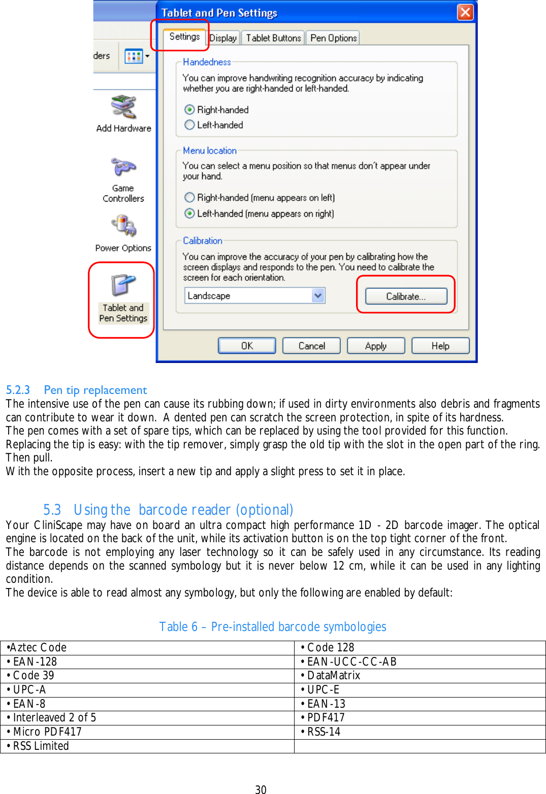    30   5.2.3 Pen tip replacement  The intensive use of the pen can cause its rubbing down; if used in dirty environments also debris and fragments can contribute to wear it down.  A dented pen can scratch the screen protection, in spite of its hardness. The pen comes with a set of spare tips, which can be replaced by using the tool provided for this function. Replacing the tip is easy: with the tip remover, simply grasp the old tip with the slot in the open part of the ring. Then pull.  With the opposite process, insert a new tip and apply a slight press to set it in place.  5.3 Using the  barcode reader (optional) Your CliniScape may have on board an ultra compact high performance 1D - 2D barcode imager. The optical engine is located on the back of the unit, while its activation button is on the top tight corner of the front. The barcode is not employing any laser technology so it can be safely used in any circumstance. Its reading distance depends on the scanned symbology but it is never below 12 cm, while it can be used in any lighting condition. The device is able to read almost any symbology, but only the following are enabled by default:   Table 6 – Pre-installed barcode symbologies •Aztec Code     • Code 128 • EAN-128     • EAN-UCC-CC-AB • Code 39     • DataMatrix • UPC-A     • UPC-E • EAN-8     • EAN-13 • Interleaved 2 of 5     • PDF417 • Micro PDF417     • RSS-14 • RSS Limited    