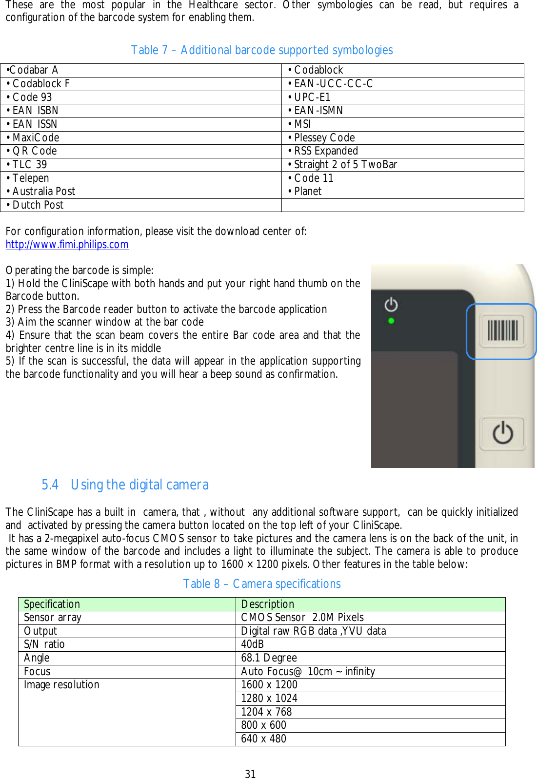    31 These are the most popular in the Healthcare sector. Other symbologies can be read, but requires a configuration of the barcode system for enabling them.  Table 7 – Additional barcode supported symbologies  •Codabar A  • Codablock • Codablock F   • EAN-UCC-CC-C • Code 93     • UPC-E1 • EAN ISBN     • EAN-ISMN • EAN ISSN     • MSI • MaxiCode     • Plessey Code • QR Code    • RSS Expanded • TLC 39     • Straight 2 of 5 TwoBar • Telepen     • Code 11 • Australia Post     • Planet • Dutch Post     For configuration information, please visit the download center of: http://www.fimi.philips.com   Operating the barcode is simple: 1) Hold the CliniScape with both hands and put your right hand thumb on the Barcode button. 2) Press the Barcode reader button to activate the barcode application 3) Aim the scanner window at the bar code 4) Ensure that the scan beam covers the entire Bar code area and that the brighter centre line is in its middle 5) If the scan is successful, the data will appear in the application supporting the barcode functionality and you will hear a beep sound as confirmation.  5.4 Using the digital camera  The CliniScape has a built in  camera, that , without  any additional software support,  can be quickly initialized and  activated by pressing the camera button located on the top left of your CliniScape.  It has a 2-megapixel auto-focus CMOS sensor to take pictures and the camera lens is on the back of the unit, in the same window of the barcode and includes a light to illuminate the subject. The camera is able to produce pictures in BMP format with a resolution up to 1600 × 1200 pixels. Other features in the table below: Table 8 – Camera specifications Specification  Description Sensor array  CMOS Sensor  2.0M Pixels Output  Digital raw RGB data ,YVU data S/N ratio  40dB Angle  68.1 Degree  Focus  Auto Focus@ 10cm ~ infinity 1600 x 1200 1280 x 1024 1204 x 768 800 x 600 Image resolution 640 x 480 