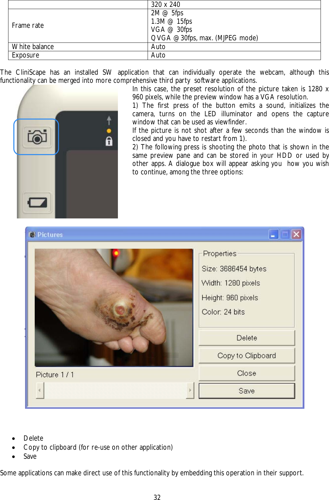    32 320 x 240 Frame rate 2M @ 5fps  1.3M @ 15fps VGA @ 30fps  QVGA @30fps, max. (MJPEG mode) White balance  Auto   Exposure  Auto    The CliniScape has an installed SW application that can individually operate the webcam, although this functionality can be merged into more comprehensive third party  software applications.  In this case, the preset resolution of the picture taken is 1280 x 960 pixels, while the preview window has a VGA resolution. 1) The first press of the button emits a sound, initializes the camera, turns on the LED illuminator and opens the capture window that can be used as viewfinder. If the picture is not shot after a few seconds than the window is closed and you have to restart from 1).  2) The following press is shooting the photo that is shown in the same preview pane and can be stored in your HDD or used by other apps. A dialogue box will appear asking you  how you wish to continue, among the three options:     • Delete • Copy to clipboard (for re-use on other application)  • Save   Some applications can make direct use of this functionality by embedding this operation in their support. 