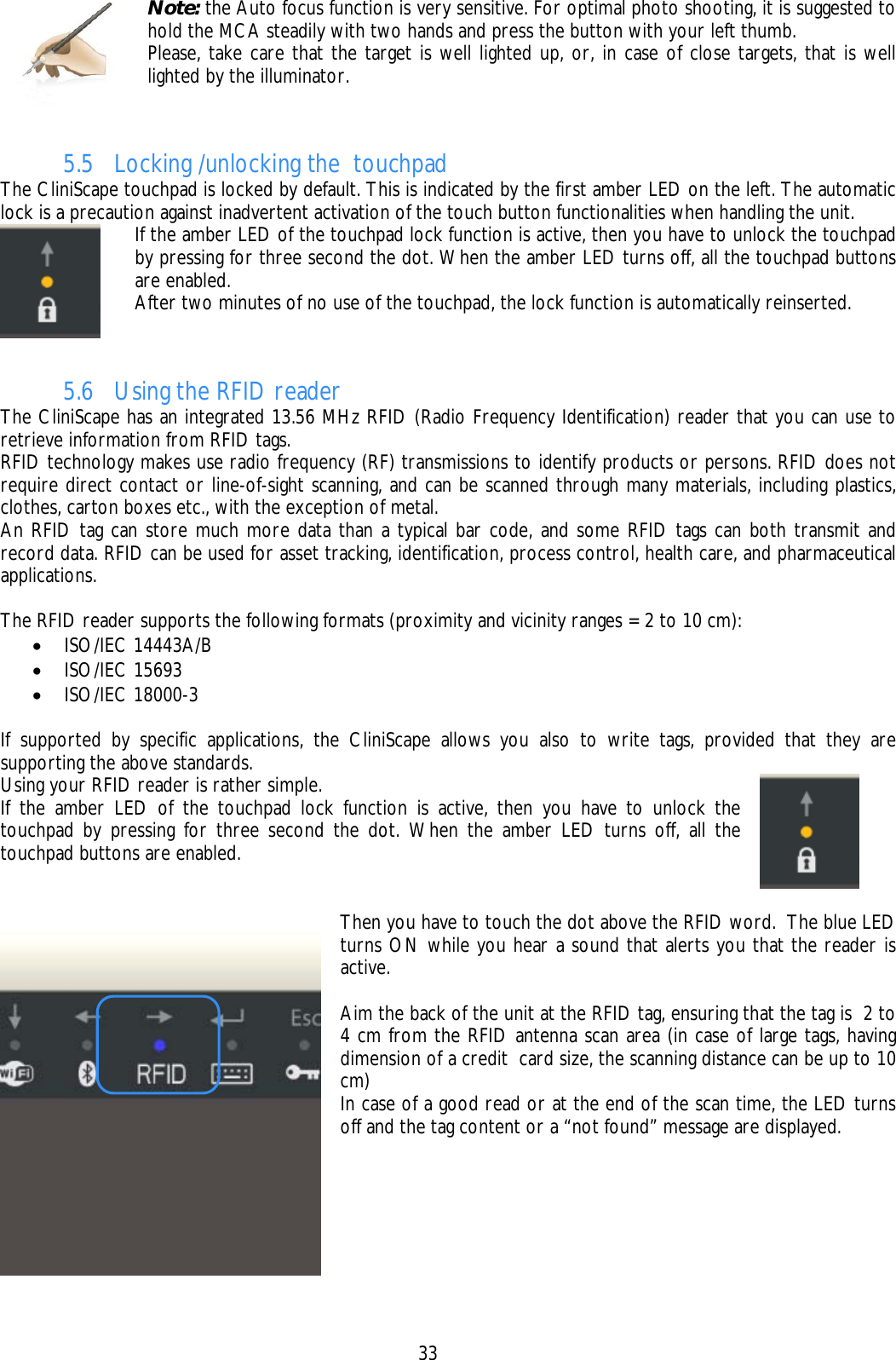    33  Note: the Auto focus function is very sensitive. For optimal photo shooting, it is suggested to hold the MCA steadily with two hands and press the button with your left thumb. Please, take care that the target is well lighted up, or, in case of close targets, that is well lighted by the illuminator.   5.5 Locking /unlocking the  touchpad The CliniScape touchpad is locked by default. This is indicated by the first amber LED on the left. The automatic lock is a precaution against inadvertent activation of the touch button functionalities when handling the unit.  If the amber LED of the touchpad lock function is active, then you have to unlock the touchpad by pressing for three second the dot. When the amber LED turns off, all the touchpad buttons are enabled. After two minutes of no use of the touchpad, the lock function is automatically reinserted.  5.6 Using the RFID reader The CliniScape has an integrated 13.56 MHz RFID (Radio Frequency Identification) reader that you can use to retrieve information from RFID tags. RFID technology makes use radio frequency (RF) transmissions to identify products or persons. RFID does not require direct contact or line-of-sight scanning, and can be scanned through many materials, including plastics, clothes, carton boxes etc., with the exception of metal.  An RFID tag can store much more data than a typical bar code, and some RFID tags can both transmit and record data. RFID can be used for asset tracking, identification, process control, health care, and pharmaceutical applications.  The RFID reader supports the following formats (proximity and vicinity ranges = 2 to 10 cm): • ISO/IEC 14443A/B • ISO/IEC 15693 • ISO/IEC 18000-3  If supported by specific applications, the CliniScape allows you also to write tags, provided that they are supporting the above standards. Using your RFID reader is rather simple. If the amber LED of the touchpad lock function is active, then you have to unlock the touchpad by pressing for three second the dot. When the amber LED turns off, all the touchpad buttons are enabled.      Then you have to touch the dot above the RFID word.  The blue LED turns ON while you hear a sound that alerts you that the reader is active.  Aim the back of the unit at the RFID tag, ensuring that the tag is  2 to 4 cm from the RFID antenna scan area (in case of large tags, having dimension of a credit  card size, the scanning distance can be up to 10 cm) In case of a good read or at the end of the scan time, the LED turns off and the tag content or a “not found” message are displayed.   