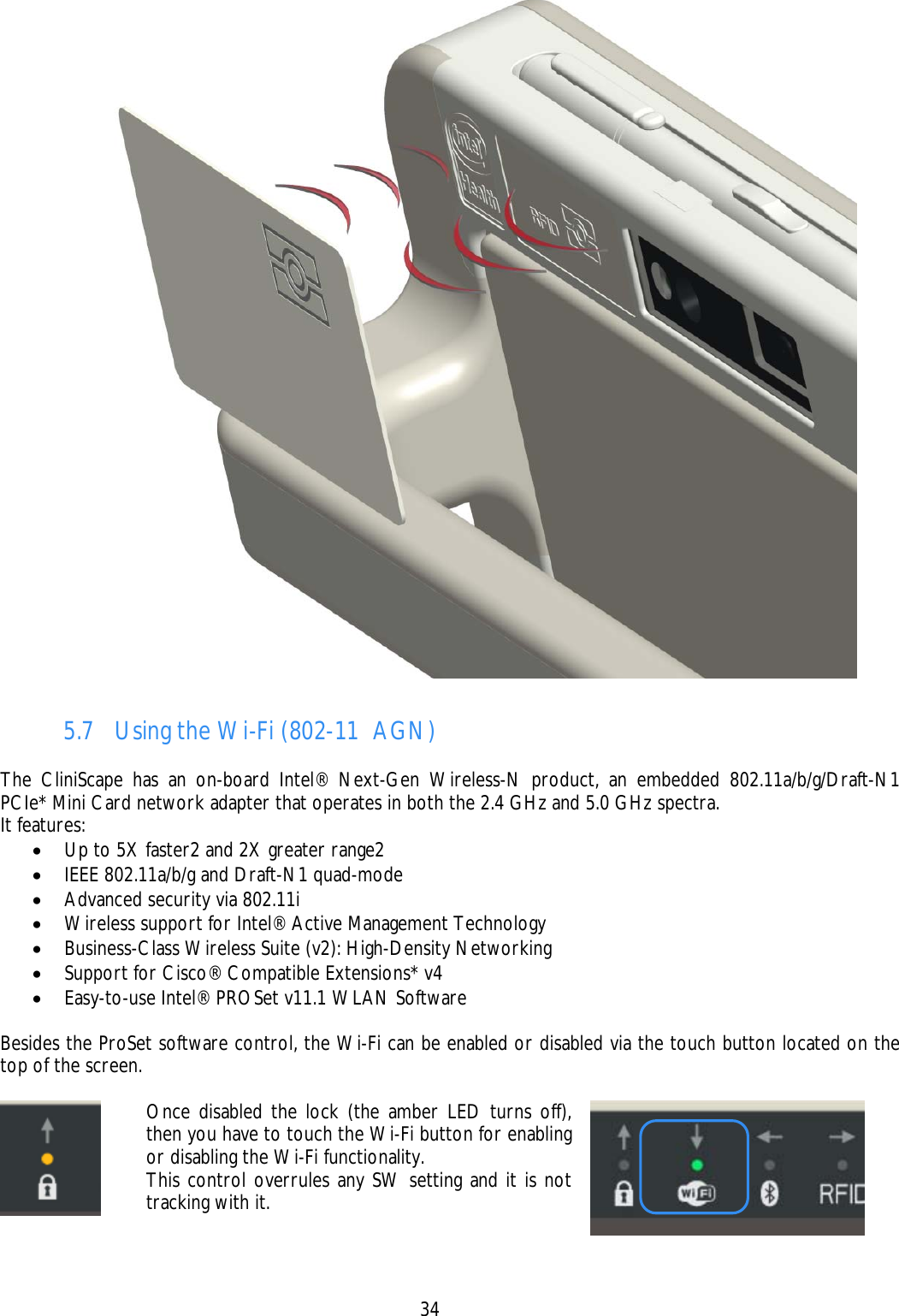    34  5.7 Using the Wi-Fi (802-11  AGN)  The CliniScape has an on-board Intel® Next-Gen Wireless-N product, an embedded 802.11a/b/g/Draft-N1 PCIe* Mini Card network adapter that operates in both the 2.4 GHz and 5.0 GHz spectra. It features: • Up to 5X faster2 and 2X greater range2 • IEEE 802.11a/b/g and Draft-N1 quad-mode • Advanced security via 802.11i • Wireless support for Intel® Active Management Technology • Business-Class Wireless Suite (v2): High-Density Networking • Support for Cisco® Compatible Extensions* v4 • Easy-to-use Intel® PROSet v11.1 WLAN Software  Besides the ProSet software control, the Wi-Fi can be enabled or disabled via the touch button located on the top of the screen.   Once disabled the lock (the amber LED turns off), then you have to touch the Wi-Fi button for enabling or disabling the Wi-Fi functionality. This control overrules any SW setting and it is not tracking with it.     