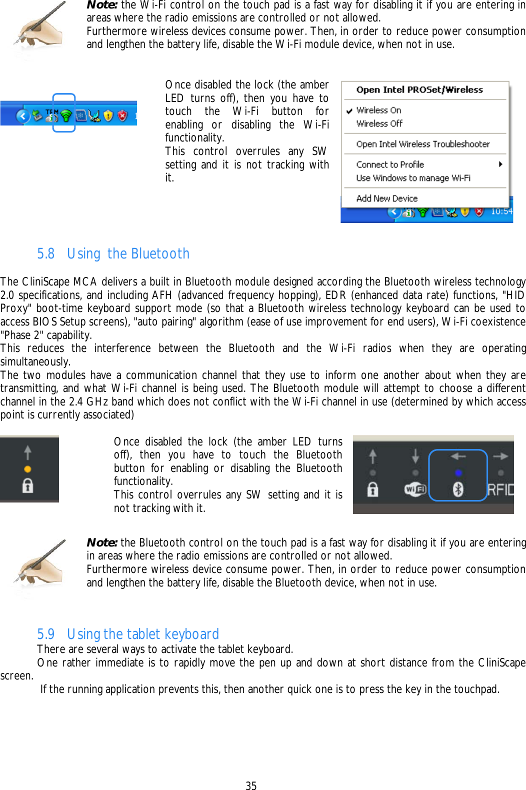    35   Once disabled the lock (the amber LED turns off), then you have to touch the Wi-Fi button for enabling or disabling the Wi-Fi functionality. This control overrules any SW setting and it is not tracking with it.    5.8 Using  the Bluetooth  The CliniScape MCA delivers a built in Bluetooth module designed according the Bluetooth wireless technology 2.0 specifications, and including AFH (advanced frequency hopping), EDR (enhanced data rate) functions, &quot;HID Proxy&quot; boot-time keyboard support mode (so that a Bluetooth wireless technology keyboard can be used to access BIOS Setup screens), &quot;auto pairing&quot; algorithm (ease of use improvement for end users), Wi-Fi coexistence &quot;Phase 2&quot; capability.  This reduces the interference between the Bluetooth and the Wi-Fi radios when they are operating simultaneously.  The two modules have a communication channel that they use to inform one another about when they are transmitting, and what Wi-Fi channel is being used. The Bluetooth module will attempt to choose a different channel in the 2.4 GHz band which does not conflict with the Wi-Fi channel in use (determined by which access point is currently associated)   Once disabled the lock (the amber LED turns off), then you have to touch the Bluetooth button for enabling or disabling the Bluetooth functionality. This control overrules any SW setting and it is not tracking with it.     5.9 Using the tablet keyboard   There are several ways to activate the tablet keyboard.    One rather immediate is to rapidly move the pen up and down at short distance from the CliniScape screen.    If the running application prevents this, then another quick one is to press the key in the touchpad.  Note: the Wi-Fi control on the touch pad is a fast way for disabling it if you are entering in areas where the radio emissions are controlled or not allowed. Furthermore wireless devices consume power. Then, in order to reduce power consumption and lengthen the battery life, disable the Wi-Fi module device, when not in use.  Note: the Bluetooth control on the touch pad is a fast way for disabling it if you are entering in areas where the radio emissions are controlled or not allowed. Furthermore wireless device consume power. Then, in order to reduce power consumption and lengthen the battery life, disable the Bluetooth device, when not in use. 