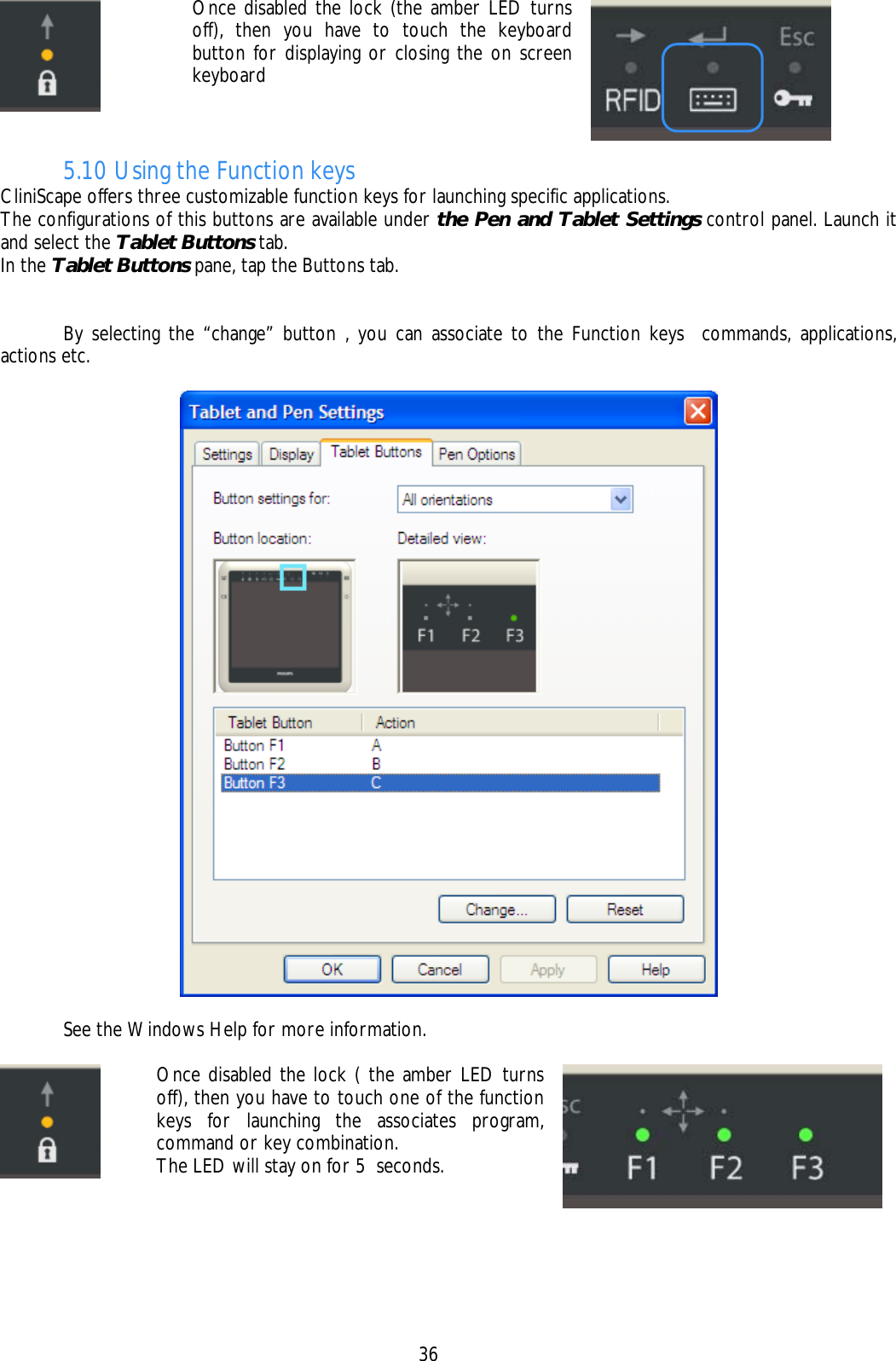    36  Once disabled the lock (the amber LED turns off), then you have to touch the keyboard button for displaying or closing the on screen keyboard   5.10 Using the Function keys CliniScape offers three customizable function keys for launching specific applications.  The configurations of this buttons are available under the Pen and Tablet Settings control panel. Launch it and select the Tablet Buttons tab. In the Tablet Buttons pane, tap the Buttons tab.     By selecting the “change” button , you can associate to the Function keys  commands, applications, actions etc.     See the Windows Help for more information.   Once disabled the lock ( the amber LED turns off), then you have to touch one of the function keys for launching the associates program,  command or key combination. The LED will stay on for 5  seconds.    