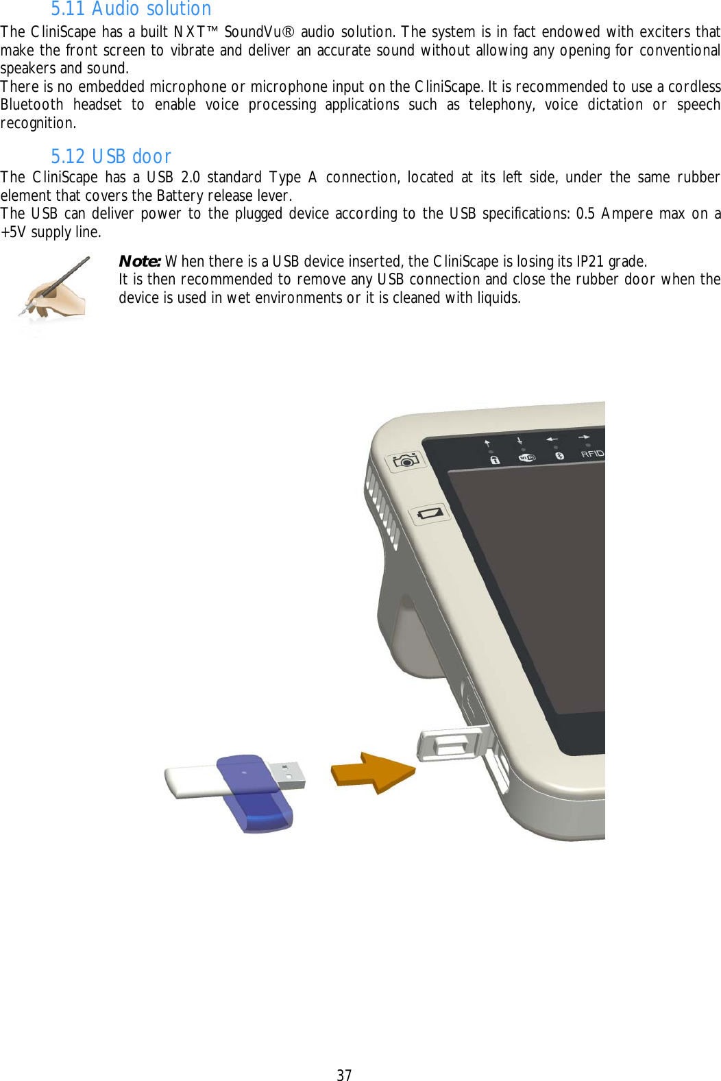    37 5.11 Audio solution The CliniScape has a built NXT™ SoundVu® audio solution. The system is in fact endowed with exciters that make the front screen to vibrate and deliver an accurate sound without allowing any opening for conventional speakers and sound. There is no embedded microphone or microphone input on the CliniScape. It is recommended to use a cordless Bluetooth headset to enable voice processing applications such as telephony, voice dictation or speech recognition. 5.12 USB door The CliniScape has a USB 2.0 standard Type A connection, located at its left side, under the same rubber element that covers the Battery release lever. The USB can deliver power to the plugged device according to the USB specifications: 0.5 Ampere max on a +5V supply line.      Note: When there is a USB device inserted, the CliniScape is losing its IP21 grade. It is then recommended to remove any USB connection and close the rubber door when the device is used in wet environments or it is cleaned with liquids. 