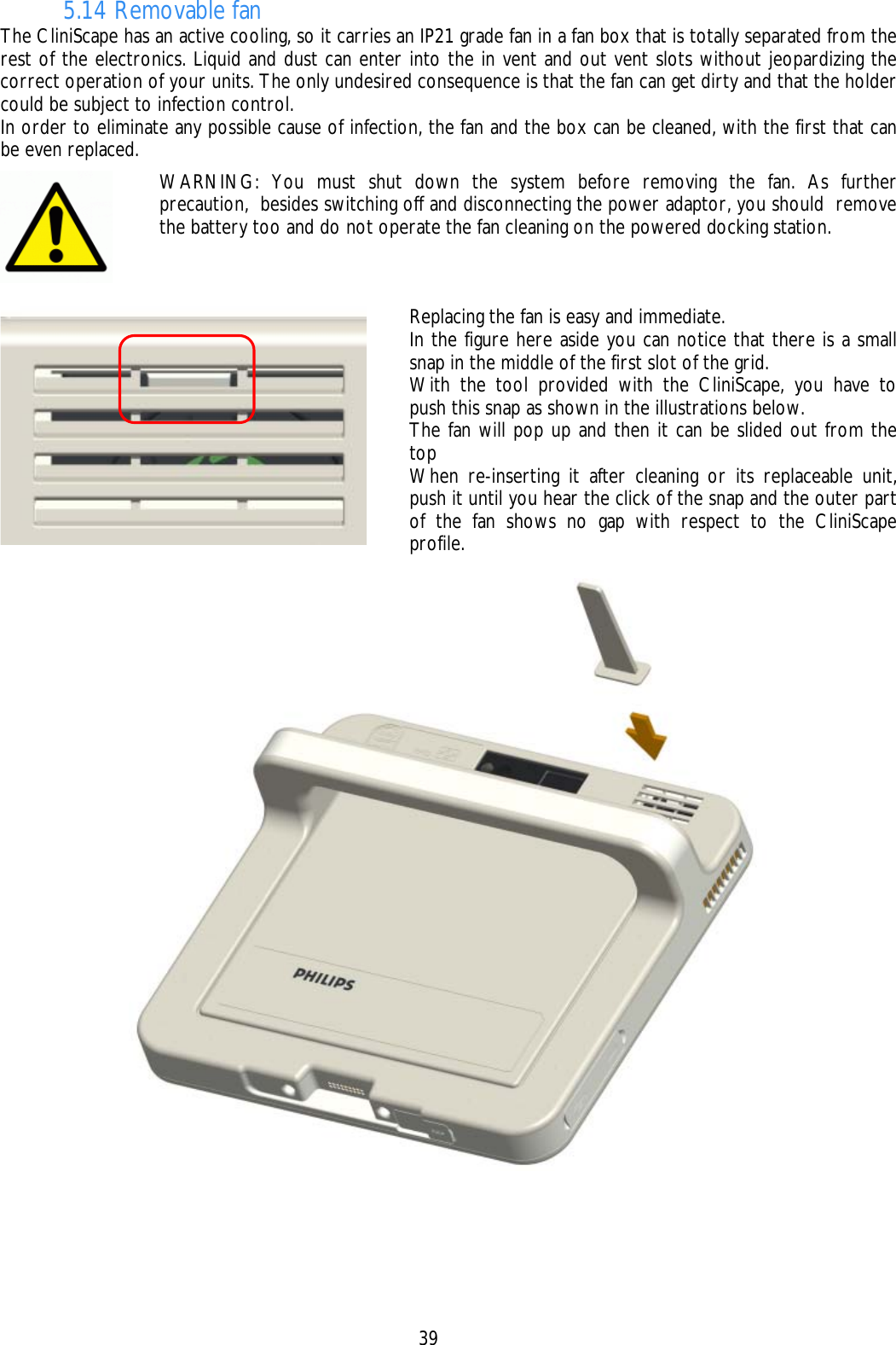    39 5.14 Removable fan The CliniScape has an active cooling, so it carries an IP21 grade fan in a fan box that is totally separated from the rest of the electronics. Liquid and dust can enter into the in vent and out vent slots without jeopardizing the correct operation of your units. The only undesired consequence is that the fan can get dirty and that the holder could be subject to infection control.  In order to eliminate any possible cause of infection, the fan and the box can be cleaned, with the first that can be even replaced.     WARNING: You must shut down the system before removing the fan. As further precaution,  besides switching off and disconnecting the power adaptor, you should  remove the battery too and do not operate the fan cleaning on the powered docking station.   Replacing the fan is easy and immediate. In the figure here aside you can notice that there is a small snap in the middle of the first slot of the grid. With the tool provided with the CliniScape, you have to push this snap as shown in the illustrations below. The fan will pop up and then it can be slided out from the top When re-inserting it after cleaning or its replaceable unit, push it until you hear the click of the snap and the outer part of the fan shows no gap with respect to the CliniScape profile. 